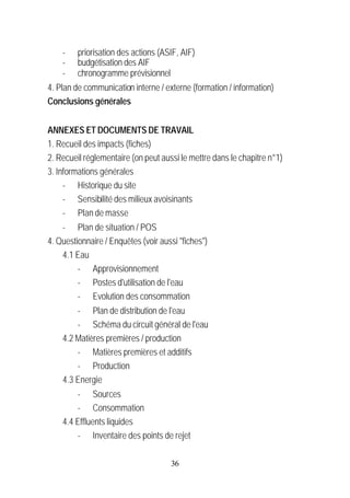 -    priorisation des actions (ASIF, AIF)
    -    budgétisation des AIF
    -    chronogramme prévisionnel
4. Plan de communication interne / externe (formation / information)
Conclusions générales


ANNEXES ET DOCUMENTS DE TRAVAIL
1. Recueil des impacts (fiches)
2. Recueil réglementaire (on peut aussi le mettre dans le chapitre n°1)
3. Informations générales
     - Historique du site
     - Sensibilité des milieux avoisinants
     - Plan de masse
    - Plan de situation / POS
4. Questionnaire / Enquêtes (voir aussi "fiches")
    4.1 Eau
         - Approvisionnement
         - Postes d'utilisation de l'eau
         - Evolution des consommation
        - Plan de distribution de l'eau
        - Schéma du circuit général de l'eau
    4.2 Matières premières / production
        - Matières premières et additifs
        - Production
    4.3 Energie
        - Sources
        - Consommation
    4.4 Effluents liquides
        - Inventaire des points de rejet

                                     36
 