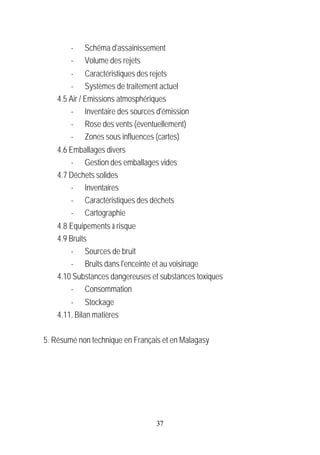 -   Schéma d'assainissement
        -   Volume des rejets
        - Caractéristiques des rejets
        - Systèmes de traitement actuel
    4.5 Air / Emissions atmosphériques
        - Inventaire des sources d'émission
        - Rose des vents (éventuellement)
        - Zones sous influences (cartes)
    4.6 Emballages divers
         - Gestion des emballages vides
    4.7 Déchets solides
         - Inventaires
         - Caractéristiques des déchets
         - Cartographie
    4.8 Equipements à risque
    4.9 Bruits
         - Sources de bruit
         - Bruits dans l'enceinte et au voisinage
    4.10 Substances dangereuses et substances toxiques
         - Consommation
        - Stockage
    4.11. Bilan matières

5. Résumé non technique en Français et en Malagasy




                                  37
 