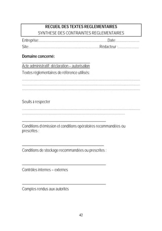 RECUEIL DES TEXTES REGLEMENTAIRES
                SYNTHESE DES CONTRAINTES REGLEMENTAIRES
Entreprise:.......................................................................Date:........................
Site:.........................................................................Rédacteur :......................

Domaine concerné:
___________________________________
Acte administratif: déclaration – autorisation
Textes réglementaires de référence utilisés:
..........................................................................................................................
..........................................................................................................................
..........................................................................................................................


Seuils à respecter
..........................................................................................................................
..........................................................................................................
___________________________________________
Conditions d’émission et conditions opératoires recommandées ou
prescrites :


__________________________________________
Conditions de stockage recommandées ou prescrites :

___________________________________________
Contrôles internes – externes

___________________________________________
Comptes rendus aux autorités




                                                           42
 