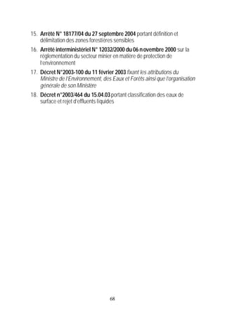 15. Arrêté N° 18177/04 du 27 septembre 2004 portant définition et
    délimitation des zones forestières sensibles
16. Arrêté interministériel N° 12032/2000 du 06 n ovembre 2000 sur la
    réglementation du secteur minier en matière de protection de
    l’environnement
17. Décret N°2003-100 du 11 février 2003 fixant les attributions du
    Ministre de l’Environnement, des Eaux et Forêts ainsi que l’organisation
    générale de son Ministère
18. Décret n°2003/464 du 15.04.03 portant classification des eaux de
    surface et rejet d’effluents liquides




                                    68
 