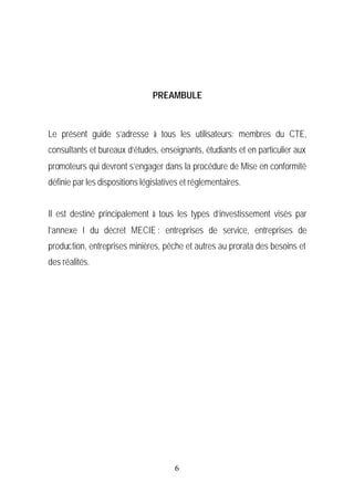 PREAMBULE



Le présent guide s’adresse à tous les utilisateurs: membres du CTE,
consultants et bureaux d’études, enseignants, étudiants et en particulier aux
promoteurs qui devront s’engager dans la procédure de Mise en conformité
définie par les dispositions législatives et réglementaires.


Il est destiné principalement à tous les types d’investissement visés par
l’annexe I du décret MECIE : entreprises de service, entreprises de
production, entreprises minières, pêche et autres au prorata des besoins et
des réalités.




                                       6
 
