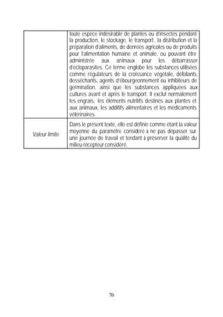 toute espèce indésirable de plantes ou d’insectes pendant
                la production, le stockage, le transport , la distribution et la
                préparation d’aliments, de denrées agricoles ou de produits
                pour l’alimentation humaine et animale, ou pouvant être
                administrée aux animaux pour les débarrasser
                d’ectoparasites. Ce terme englobe les substances utilisées
                comme régulateurs de la croissance végétale, défoliants,
                desséchants, agents d’ébourgeonnement ou inhibiteurs de
                germination, ainsi que les substances appliquées aux
                cultures avant et après le transport. Il exclut normalement
                les engrais, les éléments nutritifs destinés aux plantes et
                aux animaux, les additifs alimentaires et les médicaments
                vétérinaires.
                Dans le présent texte, elle est définie comme étant la valeur
                moyenne du paramètre considéré à ne pas dépasser sur
Valeur limite
                une journée de travail et tendant à préserver la qualité du
                milieu récepteur considéré.




                                   70
 