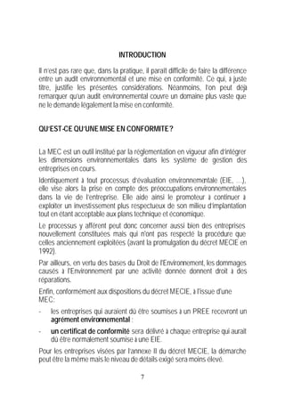 INTRODUCTION

Il n’est pas rare que, dans la pratique, il paraît difficile de faire la différence
entre un audit environnemental et une mise en conformité. Ce qui, à juste
titre, justifie les présentes considérations. Néanmoins, l’on peut déjà
remarquer qu’un audit environnemental couvre un domaine plus vaste que
ne le demande légalement la mise en conformité.


QU’EST-CE QU’UNE MISE EN CONFORMITE ?


La MEC est un outil institué par la réglementation en vigueur afin d’intégrer
les dimensions environnementales dans les système de gestion des
entreprises en cours.
Identiquement à tout processus d’évaluation environnementale (EIE, …),
elle vise alors la prise en compte des préoccupations environnementales
dans la vie de l’entreprise. Elle aide ainsi le promoteur à continuer à
exploiter un investissement plus respectueux de son milieu d’implantation
tout en étant acceptable aux plans technique et économique.
Le processus y afférent peut donc concerner aussi bien des entreprises
nouvellement constituées mais qui n'ont pas respecté la procédure que
celles anciennement exploitées (avant la promulgation du décret MECIE en
1992).
Par ailleurs, en vertu des bases du Droit de l'Environnement, les dommages
causés à l'Environnement par une activité donnée donnent droit à des
réparations.
Enfin, conformément aux dispositions du décret MECIE, à l'issue d'une
MEC:
-   les entreprises qui auraient dû être soumises à un PREE recevront un
    agrément environnemental ;
-   un certificat de conformité sera délivré à chaque entreprise qui aurait
    dû être normalement soumise à une EIE.
Pour les entreprises visées par l’annexe II du décret MECIE, la démarche
peut être la même mais le niveau de détails exigé sera moins élevé.

                                        7
 