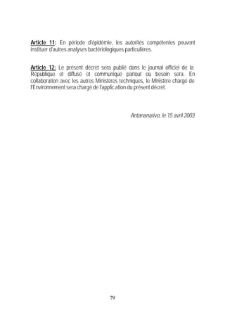 Article 11: En période d'épidémie, les autorités compétentes peuvent
instituer d'autres analyses bactériologiques particulières.


Article 12: Le présent décret sera publié dans le journal officiel de la
République et diffusé et communiqué partout où besoin sera. En
collaboration avec les autres Ministères techniques, le Ministère chargé de
l'Environnement sera chargé de l'applic ation du présent décret.



                                             Antananarivo, le 15 avril 2003




                                    79
 