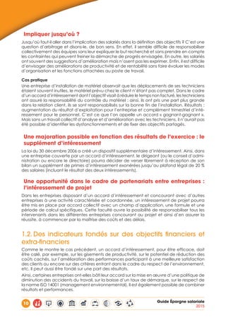 10 Guide Épargne salariale
2015
Impliquer jusqu’où ?
Jusqu’où faut-il aller dans l’implication des salariés dans la définition des objectifs ? C’est une
question d’arbitrage et disons-le, de bon sens. En effet, il semble difficile de responsabiliser
collectivement des équipes sans leur expliquer le but recherché et sans prendre en compte
les contraintes qui peuvent freiner la démarche de progrès envisagée. En outre, les salariés
ont souvent des suggestions d’amélioration mais n’osent pas les exprimer. Enfin, il est difficile
d’envisager des améliorations de productivité et de rentabilité sans faire évoluer les modes
d’organisation et les fonctions attachées au poste de travail.
Cas pratique
Une entreprise d’installation de matériel observait que les déplacements de ses techniciens
étaient souvent inutiles, le matériel prévu chez le client n’étant pas complet. Dans le cadre
d’un accord d’intéressement dont l’objectif visait à réduire le temps non facturé, les techniciens
ont assuré la responsabilité du contrôle du matériel : ainsi, ils ont pris une part plus grande
dans la relation client, ils se sont responsabilisés sur la bonne fin de l’installation. Résultats :
augmentation du résultat d’exploitation pour l’entreprise et complément trimestriel d’inté-
ressement pour le personnel. C’est ce que l’on appelle un accord « gagnant-gagnant ».
Mais sans un travail collectif d’analyse et d’amélioration avec les techniciens, il n’aurait pas
été possible d’identifier les dysfonctionnements et de fixer des objectifs partagés.
Une majoration possible en fonction des résultats de l’exercice : le
supplément d’intéressement
La loi du 30 décembre 2006 a créé un dispositif supplémentaire d’intéressement. Ainsi, dans
une entreprise couverte par un accord d’intéressement, le dirigeant (ou le conseil d’admi-
nistration ou encore le directoire) pourra décider de verser librement à réception de son
bilan un supplément de primes d’intéressement exonérées jusqu’au plafond légal de 20 %
des salaires (incluant le résultat des deux intéressements).
Une opportunité dans le cadre de partenariats entre entreprises :
l’intéressement de projet
Dans les entreprises disposant d’un accord d’intéressement et concourant avec d’autres
entreprises à une activité caractérisée et coordonnée, un intéressement de projet pourra
être mis en place par accord collectif avec un champ d’application, une formule et une
période de calcul spécifiques. Cette faculté ouvre la possibilité de responsabiliser tous les
intervenants dans les différentes entreprises concourant au projet et ainsi d’en assurer la
réussite, à commencer par la maîtrise des coûts et des délais.
1.2.	Des indicateurs fondés sur des objectifs financiers et
extra-financiers
Comme le montre le cas précédent, un accord d’intéressement, pour être efficace, doit
être calé, par exemple, sur les gisements de productivité, sur le potentiel de réduction des
coûts cachés, sur l’amélioration des performances participant à une meilleure satisfaction
des clients ou encore sur des critères entrant dans le cadre du respect de l’environnement,
etc. Il peut aussi être fondé sur une part des résultats.
Ainsi, certaines entreprises ont-elles bâti leur accord sur la mise en œuvre d’une politique de
diminution des accidents du travail, sur la baisse d’un taux de démarque, sur le respect de
la norme ISO 14001 (management environnemental). Il est également possible de combiner
résultats et performances.
 