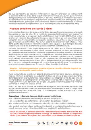 Guide Épargne salariale
2015
11
De plus, les modalités de calcul de l’intéressement peuvent varier selon les établissements
et les unités de travail. C’est donc un outil relativement flexible pour autant qu’un minimum
de règles soit respecté (notamment, la formule de calcul doit toujours être liée aux résultats ou
aux performances de l’entreprise ; les paramètres choisis devant toujours être objectifs, quanti-
fiables et vérifiables, par rapport à une situation de référence clairement établie). L’unité de
travail doit respecter les règles définies par le ministère (circulaire du 14 septembre 2005).
Plusieurs conditions de succès à réunir
En premier lieu, il convient de ne pas se limiter à des agrégats financiers généraux sur lesquels
les équipes ont peu de prise. Or, la moitié des accords d’intéressement sont aujourd’hui
encore construits sur la progression du Résultat Courant Avant Impôts (RCAI). Cela revient
à refaire un « accord de participation bis » pour les entreprises qui sont assujetties à cette
obligation. En outre, les variables sur lesquelles les salariés peuvent jouer pour améliorer ce
type d’indicateurs sont limitées. Pour qu’un accord d’intéressement soit efficace, il faut
donc que les objectifs soient vraiment à la portée des équipes et que les règles de calcul
ne soient pas liées à des évènements que ces personnels ne maîtrisent pas.
Seconde précaution : il faut respecter le principe de l’aléa. Aucun objectif n’est assuré
d’être atteint sans redoubler d’effort. Parfois, certaines entreprises ont défini des paramètres
qui cherchent à lisser le versement des primes en gommant en partie les aléas. Cela revient
à mettre en place un 13ème
ou 14ème
mois, quelle que soit l’évolution de l’activité ou celle des
marges. Conséquence : lorsque les choses vont vraiment mal, le personnel ne comprend
pas l’arrêt des versements des primes. La pédagogie recherchée à travers l’intéressement
ne joue pas : au contraire, le sentiment d’incompréhension et de frustration s’amplifie. Il est
donc très important que le personnel soit conscient que les bénéfices de l’accord ne sont
ni acquis d’avance, ni pérennes. À contrario, il faut des objectifs réalistes.
Attention : Un intéressement qui ne respecterait pas le caractère aléatoire risquerait de
perdre ses avantages fiscaux et sociaux.
Autre facteur clés de succès : un accord d’intéressement est signé pour une période de
trois ans minimum avec tacite reconduction de l’accord en cas d’absence de demande
de renégociation. En d’autre termes, il est possible de jouer la progressivité des objectifs, par
exemple : 5 % de progrès la première année, 10 % la seconde, 13 % la troisième. Les équipes
s’habituent ainsi à une démarche de progrès. Le succès appelle le succès et le climat de
confiance se renforce à chaque étape.
Enfin, il est tout à fait possible de différencier les objectifs selon les unités de travail : une
équipe de commerciaux n’aura pas les mêmes buts à atteindre que ceux de la comptabilité.
Une grande majorité d’entreprises utilise 1 à 2 critères pour calculer le montant de la prime
globale d’intéressement.
Cas pratique 1 : Exemple d’accord d’intéressement multicritères
◆ Un critère de performance économique : résultat d’exploitation ;
◆ Un second critère de performance : amélioration des délais de livraison ;
◆ Un troisième critère de performance sociale : réduction des accidents du travail.
Aller au-delà peut compliquer inutilement le dispositif en multipliant les indicateurs pour le
calcul, sans pour autant hiérarchiser réellement les objectifs qu’ils traduisent.
◆◆ NB : Il est possible, à certaines conditions, d’asseoir l’intéressement, dans le cadre d’un
accord d’entreprise (maison-mère ou holding), sur les résultats de l’une ou de plusieurs
filiales (françaises ou étrangères). Des précautions particulières sont alors à respecter.
 