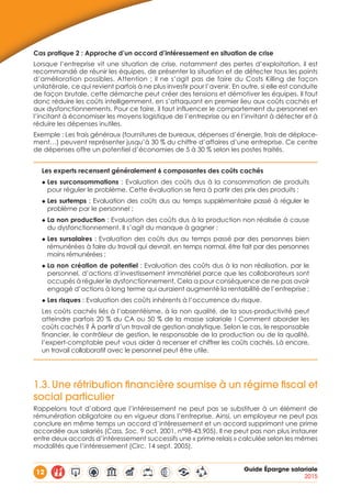 12 Guide Épargne salariale
2015
Cas pratique 2 : Approche d’un accord d’intéressement en situation de crise
Lorsque l’entreprise vit une situation de crise, notamment des pertes d’exploitation, il est
recommandé de réunir les équipes, de présenter la situation et de détecter tous les points
d’amélioration possibles. Attention : il ne s’agit pas de faire du Costs Killing de façon
unilatérale, ce qui revient parfois à ne plus investir pour l’avenir. En outre, si elle est conduite
de façon brutale, cette démarche peut créer des tensions et démotiver les équipes. Il faut
donc réduire les coûts intelligemment, en s’attaquant en premier lieu aux coûts cachés et
aux dysfonctionnements. Pour ce faire, il faut influencer le comportement du personnel en
l’incitant à économiser les moyens logistique de l’entreprise ou en l’invitant à détecter et à
réduire les dépenses inutiles.
Exemple : Les frais généraux (fournitures de bureaux, dépenses d’énergie, frais de déplace-
ment…) peuvent représenter jusqu’à 30 % du chiffre d’affaires d’une entreprise. Ce centre
de dépenses offre un potentiel d’économies de 5 à 30 % selon les postes traités.
Les experts recensent généralement 6 composantes des coûts cachés
◆ Les surconsommations : Evaluation des coûts dus à la consommation de produits
pour réguler le problème. Cette évaluation se fera à partir des prix des produits ;
◆ Les surtemps : Evaluation des coûts dus au temps supplémentaire passé à réguler le
problème par le personnel ;
◆ La non production : Evaluation des coûts dus à la production non réalisée à cause
du dysfonctionnement. Il s’agit du manque à gagner ;
◆ Les sursalaires : Evaluation des coûts dus au temps passé par des personnes bien
rémunérées à faire du travail qui devrait, en temps normal, être fait par des personnes
moins rémunérées ;
◆ La non création de potentiel : Evaluation des coûts dus à la non réalisation, par le
personnel, d’actions d’investissement immatériel parce que les collaborateurs sont
occupés à réguler le dysfonctionnement. Cela a pour conséquence de ne pas avoir
engagé d’actions à long terme qui auraient augmenté la rentabilité de l’entreprise ;
◆ Les risques : Evaluation des coûts inhérents à l’occurrence du risque.
Les coûts cachés liés à l’absentéisme, à la non qualité, de la sous-productivité peut
atteindre parfois 20 % du CA ou 50 % de la masse salariale ! Comment aborder les
coûts cachés ? À partir d’un travail de gestion analytique. Selon le cas, le responsable
financier, le contrôleur de gestion, le responsable de la production ou de la qualité,
l’expert-comptable peut vous aider à recenser et chiffrer les coûts cachés. Là encore,
un travail collaboratif avec le personnel peut être utile.
1.3.	Une rétribution financière soumise à un régime fiscal et
social particulier
Rappelons tout d’abord que l’intéressement ne peut pas se substituer à un élément de
rémunération obligatoire ou en vigueur dans l’entreprise. Ainsi, un employeur ne peut pas
conclure en même temps un accord d’intéressement et un accord supprimant une prime
accordée aux salariés (Cass. Soc. 9 oct. 2001, n°98-43.905). Il ne peut pas non plus instaurer
entre deux accords d’intéressement successifs une « prime relais » calculée selon les mêmes
modalités que l’intéressement (Circ. 14 sept. 2005).
 