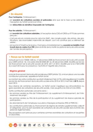 14 Guide Épargne salariale
2015
•	En résumé
Pour l’entreprise, l’intéressement :
- est exonéré de cotisations sociales et patronales ainsi que de la taxe sur les salaires à
l’exception du forfait social (voir infra) ;
- est déductible du bénéfice imposable de l’entreprise.
Pour les salariés, l’intéressement :
- est exonéré de cotisations salariales, à l’exception de la CSG et CRDS sur 97 % des sommes
perçues ;
- n’est pas pris en compte pour le calcul du SMIC, des congés payés, des primes, des gra-
tifications, des éventuelles indemnités de départ, car il ne constitue pas un élément de
salaire ; 
- est soumis à l’impôt sur le revenu s’il est perçu immédiatement ou exonéré en totalité s’il est
investi dans le cadre d’un PEE (dans la limite de la moitié du plafond de la sécurité sociale
de l’année de perception).
•	Focus sur le forfait social
Instauré par la loi n°2008-1330 du 17 décembre 2008 de financement de la sécurité sociale
pour 2009 (article 13). Circulaire DSS/5B 2008-387 du 30 décembre 2008. Modifié par les lois
de financement de la sécurité sociale de 2010, 2011 et 2012. Modifié par la loi n°2015-990
du 6 août 2015 pour la croissance, l’activité et l’égalité des chances.
Régime général
La loi de financement de la sécurité sociale pour 2009 (article 13), a mis en place une nouvelle
contribution patronale, appelée le forfait social.
Le montant de cette contribution qui était initialement fixé à 2 % a été régulièrement modifié
par les lois de financement de la sécurité sociale entre 2010 et 2012. Il est fixé à 20 % depuis
août 2012.
Sous réserve de certaines exceptions, ce forfait social s’applique aux rémunérations ou
gains exonérés de cotisations de sécurité sociale, mais assujettis à la CSG et à la CRDS.
Cette contribution patronale concerne donc :
- les sommes versées au titre de l’intéressement, du supplément d’intéressement, de l’inté-
ressement de projet ;
- les sommes versées au titre de la participation et du supplément de réserve spéciale de
participation ;
- les abondements de l’employeur aux plans d’épargne entreprise (PEE et PERCO) ;
- les contributions patronales au financement de régime de retraite supplémentaire collectif
et obligatoire, pour la part exonérée de cotisations de sécurité sociale dans la limite des
plafonds règlementaires.
Des exceptions sont prévues pour certaines sommes exonérées de cotisations et assujetties
à CSG/CRDS.
 