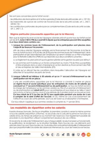 Guide Épargne salariale
2015
15
Ne sont pas concernées par le forfait social :
- les attributions de stock options et d’actions gratuites (Code de la sécurité sociale, art. L. 137-13) ;
- les indemnités de rupture de contrat de travail (Code de la sécurité sociale, art. L. 242-1,
alinéa 12) ;
- les contributions patronales de prévoyance complémentaire (Code de la sécurité sociale,
art. L. 242-1, 2.
Régime particulier (nouveautés apportées par la loi Macron)
Bien que le régime fiscal et social de l’épargne salariale prévoit que le taux du forfait social
soit de 20 %, la loi n°2015-990 du 6 août 2015 stipule que les entreprises peuvent être assujetties
à un taux réduit dans certains cas :
1. Lorsque les sommes issues de l’intéressement, de la participation sont placées dans
l’objectif de financer l’économie :
Afin de mieux orienter l’épargne salariale vers le financement de l’économie, la loi fixe le
taux du forfait social à 16 % (au lieu de 20 %) pour les sommes issues de l’intéressement, de la
participation et de l’abondement de l’employeur qui seront versées sur un Plan d’Epargne
pour la Retraite Collective (PERCO) qui répondra aux deux conditions suivantes :
a. Le règlement du plan prévoit que la gestion pilotée soit la gestion du plan par défaut ;
b. Les sommes sont investies sur un fonds comportant au moins 7 % de titres susceptibles
d’être employés dans un plan d’épargne en action destiné au financement des PME
et des entreprises de taille intermédiaire (ETI).
À noter qu’un décret fixe les conditions dans lesquelles l’allocation de l’épargne est
affectée à l’acquisition de parts de fonds.
2. Lorsque l’effectif est inférieur à 50 salariés et qu’un 1er
accord d’intéressement ou de
participation est mis en place :
L’une des modifications apportées par la loi Macron a consisté à mettre en place
un régime fiscal et social spécifique pour les entreprises de moins de 50 salariés qui
concluent un 1er
accord d’intéressement ou de participation. Le taux du forfait social à
la charge de l’employeur sur les sommes versées au titre d’un premier d’intéressement
ou de participation est réduit à 8 % pour ces entreprises et sous réserve qu’elles n’aient
pas conclu un tel accord au cours d’une période de 5 années avant ce nouvel accord.
Ce taux réduit de 8 % (au lieu de 20 %) sera applicable pendant une durée de 6 ans
à compter de la date d’effet de l’accord, et ce, même en cas d’accroissement de
l’effectif au cours de cette période, sauf cas de fusion ou d’absorption d’entreprise.
Ce taux réduit s’applique aux sommes versées à compter du 1er
janvier 2016.
Les modalités de répartition entre les salariés
Il existe diverses formules. De façon simplifiée, la première consiste à verser la même somme
à tous les salariés (répartition uniforme) ; la seconde vise à calculer la prime en fonction du
salaire et/ou du temps de présence au moment de l’exercice. Il est également possible de
procéder à une répartition utilisant conjointement plusieurs de ces critères.
En revanche, le calcul de l’intéressement, pour chaque salarié, ne peut se baser sur l’ancienneté,
la qualification, le rendement, ou la situation familiale. Dans tous les cas, ces éléments sont
précisés dans l’accord. Dans tous les cas, toute réduction sur la prime individuelle d’intéressement
plus que proportionnelle à la durée des absences intervenues au cours de l’exercice est exclue.
 