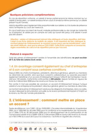 16 Guide Épargne salariale
2015
Quelques précisions complémentaires
En cas de répartition uniforme, un salarié à temps partiel recevra le même montant qu’un
salarié à temps plein ; un salarié embauché en cours d’année la même somme qu’un salarié
présent toute l’année.
Mais la répartition peut également être proportionnelle aux salaires ou à la durée de présence
dans l’entreprise au cours de l’exercice.
En cas d’arrêt pour accident de travail, maladie professionnelle ou de congé de maternité
ou d’adoption, le salaire pris en compte est celui qui aurait été perçu si le salarié n’avait
pas été absent.
Attention : salaire et intéressement doivent être distingués et toute répartition doit faire
l’objet d’une fiche distincte du bulletin de salaire. Il est important de bien distinguer le
montant global de l’intéressement, le montant moyen perçu par les bénéficiaires, celui
des droits attribués, ainsi que la retenue CSG/CRDS. Cette fiche comporte en annexe les
règles essentielles de calcul et de répartition prévue par l’accord.
Plafond à respecter
Total des primes d’intéressement versées à l’ensemble des bénéficiaires ne peut excéder
20 % du total des salaires bruts versés.
1.4.	Un avantage consenti également au chef d’entreprise
et à son conjoint sous certaines conditions
Depuis 2005, les chefs d’entreprises, présidents, directeurs généraux, gérants ou membres
du directoire de société, ainsi que leurs conjoints collaborateurs ou associés pouvaient
également bénéficier d’un accord d’intéressement lorsque l’effectif de l’entreprise n’excé-
dait pas 100 salariés. Cette limite a été portée à 250 salariés1
depuis l’entrée en vigueur de
la loi du 3 décembre 2008 pour les revenus en faveur du travail.
Par contre il n’est pas possible de conclure un accord d’intéressement lorsque l’unique
salarié d’une entreprise est le président, directeur général, gérant ou membre du directoire.
Le montant de la prime d’intéressement versé pour les dirigeants d’entreprises, dans ce cadre,
ne peut dépasser la rémunération annuelle ou le revenu professionnel imposé à l’impôt sur
le revenu au titre de l’année précédente.
2.	L’intéressement : comment mettre en place
un accord ?
Textes de référence : Loi n° 2001-152 du 19/02/2001. Circulaire interministérielle du 14 septembre
2005. Loi n° 2005-842 du 26 juillet 2005 pour la confiance et la modernisation de l’économie.
Loi n° 2006-1770 du 30 décembre 2006 pour le développement de la participation et de
l’actionnariat salarié et loi n°2008-1258 du 3 décembre 2008 en faveur des revenus du travail.
Loi n°2015-990 du 6 août 2015 pour la croissance, l’activité et l’égalité des chances.
1. Loi n° 2008-1258 du 3 décembre 2008 pour les revenus en faveur du travail.
 