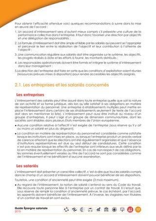 Guide Épargne salariale
2015
17
Pour obtenir l’efficacité attendue voici quelques recommandations à suivre dans la mise
en œuvre de l’accord :
1. Un accord d’intéressement sera d’autant mieux compris s’il préexiste une culture de la
performance collective dans l’entreprise. Il faut donc favoriser une direction par objectifs
et une délégation de responsabilités ;
2. La formule d’intéressement doit être simple et lisible par les salariés qui peuvent se l’approprier
et percevoir le lien entre la réalisation de l’objectif et leur contribution à l’atteinte de
l’objectif ;
3. Une communication régulière aux salariés doit être organisée sur le système, les objectifs,
les progrès réalisés à date et les efforts à fournir, les montants distribués ;
4. Les responsables opérationnels doivent être formés et intégrer le système d’intéressement
dans leur management ;
5.La direction de l’entreprise doit faire en sorte que les conditions d’exploitation soient réunies
(ressources prévues mises à disposition) pour rendre accessibles les objectifs assignés.
2.1.	Les entreprises et les salariés concernés
Les entreprises
L’intéressement des salariés peut être assuré dans toute entreprise quelle que soit la nature
de son activité et sa forme juridique, dès lors qu’elle satisfait à ses obligations en matière
de représentation du personnel. Une entreprise à établissements multiples peut mettre en
place l’intéressement dans certains de ses établissements seulement (le texte de l’accord
doit alors en mentionner la liste). L’intéressement peut aussi être institué au niveau d’un
groupe d’entreprises. Il peut s’agir d’un groupe de dimension communautaire, dont les
sociétés sont établies dans plusieurs Etats membres de l’Union européenne.
◆ Aucune condition relative à l’effectif n’est exigée de l’entreprise (sous réserve qu’il y ait
au moins un salarié en plus du dirigeant).
◆ La condition en matière de représentation du personnel est considérée comme satisfaite
lorsque les institutions sont mises en place, ou lorsque l’entreprise produit un procès-verbal
de carence attestant que les élections ont été régulièrement organisées et que l’absence
d’institutions représentatives est due au seul défaut de candidatures. Cette condition
n’est pas requise lorsque les effectifs de l’entreprise sont inférieurs aux seuils définis par la
loi en matière de représentation du personnel. En cas de non-respect de ces obligations,
les sommes éventuellement versées au titre de l’accord ne sont pas considérées comme
de l’intéressement et ne bénéficient d’aucune exonération.
Les salariés
L’intéressement doit présenter un caractère collectif, c’est-à-dire que tous les salariés compris
dans le champ d’un accord d’intéressement doivent pouvoir bénéficier de ses dispositions.
Toutefois, une condition d’ancienneté peut être exigée (3 mois maximum).
◆ Au regard de l’intéressement, la notion de salarié s’entend au sens du Code du travail.
Elle recouvre toute personne liée à l’entreprise par un contrat de travail. Il s’ensuit que,
sous réserve de remplir la condition d’ancienneté prévue, le cas échéant, par l’accord,
les apprentis doivent bénéficier de l’intéressement. À l’inverse, les stagiaires non titulaires
d’un contrat de travail en sont exclus.
 