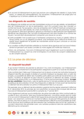 18 Guide Épargne salariale
2015
◆ Un accord d’intéressement ne peut pas exclure une catégorie de salariés ni, à plus forte
raison, un salarié pris individuellement. Par exception, l’intéressement de projet peut ne
s’appliquer qu’à certains salariés de l’entreprise.
Les dirigeants de sociétés
Les dirigeants de sociétés qui sont des mandataires sociaux et non des salariés, ne bénéficient
pas de l’intéressement ou de la participation, sauf s’ils cumulent avec leur mandat un
contrat de travail. Par exception, dans les entreprises dont l’effectif habituel comprend au
moins un et au plus 250 salariés, les chefs d’entreprise ou, s’il s’agit de personnes morales,
leurs présidents, directeurs généraux, gérants ou membres du directoire peuvent également
bénéficier des dispositions de l’accord d’intéressement sans être titulaires d’un contrat de
travail. L’accord doit nécessairement comporter une clause en ce sens.
◆ Cette possibilité n’est ouverte que si l’entreprise comprend au moins un salarié, même à
temps partiel, en sus du dirigeant lui-même. Une entreprise dont l’effectif est limité à un
salarié ayant également la qualité de mandataire social ne peut conclure un accord
d’intéressement.
◆ La condition d’effectif doit être satisfaite au moment de la signature de l’accord d’intéres-
sement et pendant une durée cumulée au moins égale à la moitié de l’exercice.
◆ Dans ces entreprises, l’accord d’intéressement peut également ouvrir le bénéfice de
l’intéressement au conjoint du chef d’entreprise s’il a le statut de conjoint collaborateur
ou de conjoint associé.
2.2.	La prise de décision
Un dispositif facultatif
À qui revient l’initiative de prendre la décision ? Au chef d’entreprise, car l’intéressement
est facultatif, contrairement à la participation obligatoire à partir d’un seuil de 50 salariés.
Cela conforte bien l’idée que l’intéressement est d’abord un levier de motivation lorsque le
dirigeant identifie des progrès à réaliser et souhaite impliquer ses équipes dans un plan de
progrès. La possibilité de définir des modalités particulières par Unité de travail renforce cet
aspect. Toutefois, le dispositif ne peut aboutir à substituer un élément de salaire, comme
une prime de productivité, à un intéressement. C’est le second principe à retenir : la règle
de non-substitution. Néanmoins, cela ne signifie pas qu’il n’est pas possible de faire évoluer
la politique de rémunération. En fait, il faut respecter un délai de 12 mois avant de transformer
un élément de rémunération en prime d’intéressement liée à un accord.
Par exemple, pour un élément de rémunération supprimé dont le dernier versement s’effectue
le 31 décembre 2015, le principe de non-substitution ne pourra être invoqué dès lors que
l’accord d’intéressement prend effet à compter du 1er
janvier 2017.
Il faut également préciser que la distribution de prime annuelle peut être contractuelle ou
usuelle et donc récurrente, alors que fondamentalement, une prime versée dans le cadre
d’un accord d’intéressement collectif doit respecter le principe de l’aléa (troisième règle de
base) : son versement, comme son montant d’ailleurs, ne peuvent être garantis. En d’autres
termes, si la mise en place d’un accord d’intéressement collectif ouvre la possibilité de redé-
finir la structure de la politique de rémunération de l’entreprise dans le but de l’optimiser, il
convient néanmoins de procéder avec une certaine prudence dans les substitutions des
éléments qui la composent.
 