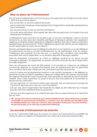 Guide Épargne salariale
2015
19
Mise en place de l’intéressement
Les accords d’intéressement sont conclus pour une durée de 3 ans (Code du travail, article
L. 3312-5) et sont mis en place :
- par convention ou accord collectif de travail ;
- par accord entre l’employeur et les représentants d’organisations syndicales représentatives
dans l’entreprise ;
- par accord conclu au sein du Comité d’Entreprise ;
- à la suite de la ratification, à la majorité des deux tiers du personnel, d’un projet d’accord
proposé par l’employeur.
L’intéressement peut ainsi être mis en place par un accord d’entreprise, voire un accord
de branche, ou bien selon des modalités spécifiques à l’épargne salariale. Il est cependant
exigé que l’entreprise ait bien respecté ses obligations relatives à la mise en place d’institutions
représentatives du personnel (CE, CHSCT, délégués du personnel), dès lors que ces obligations
lui sont applicables en raison de son effectif.
Dans les entreprises dépourvues de délégué syndical et où sont présents un ou des délégués
du personnel et où aucun accord d’intéressement ou de participation n’est en vigueur,
l’employeur doit proposer tous les trois ans, un examen des conditions dans lesquelles
pourraient être mis en application un ou plusieurs dispositifs d’épargne salariale.
Dans les entreprises comportant au moins un délégué syndical et où aucun accord
d’épargne salariale n’est applicable, la question doit être évoquée lors de la négociation
annuelle obligatoire.
Dans les entreprises de moins de 200 salariés, il est possible en l’absence de délégué
syndical de négocier un accord d’entreprise avec les représentants élus du personnel
sous conditions de le faire valider par une commission paritaire de branche.
Lorsqu’il n’existe pas de représentant syndical, ni de comité d’entreprise, ni de délégué du
personnel, sous les conditions rappelées ci-dessus en matière de PV de carence, il est possible
de négocier directement avec le personnel. Cela nécessite un dispositif de communication
adapté. Dans cette hypothèse, le projet d’accord doit être présenté à l’ensemble du
personnel pour ratification :
- soit par signature sur l’accord lui-même (par exemple, liste du personnel en annexe de
l’accord et signature pour ceux qui y sont favorables) ;
- soit par vote dont l’organisation doit respecter les règles du droit électoral qui s’impose
pour les institutions représentatives du personnel.
L’accord doit être approuvé à la majorité des deux tiers du personnel inscrit à l’effectif le
jour du vote.
◆◆ NB : Lorsque l’accord ne concerne que certains établissements, il faut néanmoins consulter
l’ensemble du personnel de l’entreprise, y compris ceux des salariés qui travaillent dans
les établissements non visés par l’accord. (Une exception existe pour l’accord d’intéres-
sement de projet où ne vote que le personnel intéressé).
Les accords d’intéressement de branche
La loi du 3 décembre 2008 pour les revenus en faveur du travail prévoit la possibilité de
mettre en place un régime d’intéressement au niveau de la branche professionnelle.
 