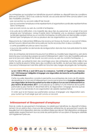 20 Guide Épargne salariale
2015
Les entreprises qui souhaitent en bénéficier pourront adhérer au dispositif dans les conditions
prévues à l’article L. 3312-5 du code du travail, ces accords devront être conclus selon l’une
des modalités suivantes :
- par convention ou accord collectif de travail ;
- par accord entre l’employeur et les représentants d’organisations syndicales représentatives
dans l’entreprise ;
- par accord conclu au sein du comité d’entreprise ;
- à la suite de la ratification, à la majorité des deux tiers du personnel, d’un projet d’accord
proposé par l’employeur. Lorsqu’il existe dans l’entreprise une ou plusieurs organisations
syndicales représentatives ou un comité d’entreprise, la ratification est demandée conjoin-
tement par l’employeur et une ou plusieurs de ces organisations ou ce comité.
Depuis la loi du 3 décembre 2008 pour les revenus en faveur du travail, un accord d’intéres-
sement pourra désormais être renouvelé par tacite reconduction à deux conditions :
- si cette possibilité est prévue dans l’accord ;
- si aucune des parties ne demande de renégociation dans les trois mois précédant la date
d’échéance.
Ainsi, les entreprises de la branche pourront se référer au modèle type négocié au sein de la
branche pour conclure leur propre accord d’intéressement, selon l’une des modalités prévues
par la loi (accord collectif de travail, accord conclu au sein du comité d’entreprise…).
Cette faculté, qui présente bien des avantages pour des entreprises de petite taille et les
aider à mettre le pied à l’étrier dans des conditions de facilité, ne doit pas faire oublier que
l’accord d’intéressement doit être défini en fonction des marges de progrès de l’entreprise.
La loi n°2015-990 du 6 août 2015 pour la croissance, l’activité et l’égalité des chances
(art. 155) transpose l’obligation d’engager une négociation de branche sur la participation
à l’intéressement.
Cette nouvelle disposition consiste à permettre aux entreprises de moins de 50 salariés
de bénéficier d’un accord d’intéressement conclu par la branche et à rendre obligatoire
une négociation de branche portant sur la mise en place d’un accord d’intéressement au
plus tard le 30 décembre 2017. La loi précise qu’à défaut d’une initiative de la partie
patronale au plus tard le 31 décembre 2016, la négociation s’engage dans les quinze
jours suivant la demande d’une organisation de salariés représentative.
À noter que la loi impose aux partenaires sociaux d’engager une négociation sans
pour autant qu’il soit exigé que soit conclu un accord.
Intéressement et Groupement d’employeur
Dans le cadre du groupement d’employeur, le salarié peut bénéficier du dispositif d’intéres-
sement mis en place dans chacune des entreprises adhérentes du groupement auprès de
laquelle il est mis à disposition dans les conditions fixées par décret. Des dispositions analogues
applicables respectivement aux accords de participation et aux plans d’épargne salariale
sont également prévues.
 