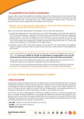 Guide Épargne salariale
2015
21
La possibilité d’une tacite reconduction
Toujours dans l’esprit de faciliter les formalités des petites entreprises, la loi du 3 décembre
2008 sur les revenus du travail a ouvert la possibilité d’une reconduction tacite de l’accord
d’intéressement pour une durée de 3 ans. Cela implique de prévoir dans l’accord une
clause de tacite renouvellement à l’échéance de l’accord.
Attention : aucune demande de renégociation ne devra avoir été formulée dans les 3
mois précédant la date d’échéance de l’accord.
Deux commentaires apparaissent nécessaires vis-à-vis de cette disposition.
1. L’esprit de l’intéressement vise à instaurer une culture de progrès. Une tacite reconduction
est une faculté pratique. Mais elle ne doit pas avoir comme effet de réduire le dialogue
social. De plus, comment imaginer qu’une entreprise n’ait pas à revoir ses critères de
performance au bout d’une durée de 3 ans ? La concurrence devient de plus en plus
vive, les évolutions technologiques modifient les éléments de productivité, etc. Autant de
raisons pour réfléchir à l’instauration d’une telle clause ;
2. Toutefois, pour les TPE, il peut être judicieux de la prévoir, car cela permet de pallier le
risque d’oublier l’échéance de l’accord au bout de 3 ans. Cela évitera une requalification
par l’Ursaff.
La loi n° 2015-990 du 6 août 2015 pour la croissance, l’activité et l’égalité des chances
(art. 166) ouvre aux salariés la faculté de demander la renégociation d’un accord
d’intéressement dès lors que l’accord comporte une clause de tacite reconduction.
Cette demande était réservée jusqu’alors aux seuls représentants du personnel ou à
l’employeur (lorsque les salariés ne disposent pas de représentants).
À noter que l’accord d’intéressement ne peut être renouvelé par tacite reconduction
que pour une durée de trois ans (durée de validité d’un accord d’intéressement).
2.3.	Les critères de performance à retenir
Eviter la facilité
Compte tenu des avantages consentis au régime fiscal et social de l’intéressement, certaines
entreprises ont retenu une formule de calcul en ne prenant en compte que des indicateurs
comptables et financiers relativement globaux : résultat courant avant impôt, résultat net,
etc. En d’autres termes, elles ont souvent fait de l’intéressement une participation bis, en
s’efforçant de lisser le montant des primes versées d’une année sur l’autre.
Or, encore une fois, l’intéressement doit être considéré comme un outil de management
dans un cadre de décentralisation. La possibilité de définir des objectifs de progrès au plus
près du terrain, par unité de travail, permet donc de concevoir un vrai plan d’action pour
améliorer la productivité, la qualité, la sécurité. Les paramètres suivants permettent d’avoir
une idée plus précise du champ d’intervention :
- Sécurité : baisse du taux des accidents du travail ;
- Qualité : taux de pertes et rebuts ;
- Satisfaction Clients ;
 
