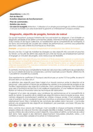 22 Guide Épargne salariale
2015
- Absentéisme (collectif) ;
- Part de Marché ;
- Evolution dépenses de fonctionnement ;
- Prise de commandes ;
- Rotation des stocks ;
- CA réel/CA budgété (Attention : l’utilisation d’un simple pourcentage du chiffre d’affaires
n’est pas autorisée car cela reviendrait à garantir un intéressement chaque année).
Diagnostic, objectifs de progrès, formule de calcul
Ce qui est important, puisque l’initiative de l’accord revient au dirigeant, c’est d’établir un
diagnostic préalable et de définir comment les salariés, informés et formés, peuvent participer,
à leur niveau et de façon collective, à l’amélioration de la compétitivité de l’entreprise. Il
est donc recommandé de coupler des critères de performances, comme ceux présentés
plus haut, avec des critères économiques ou financiers.
Exemple : progression du résultat d’exploitation et amélioration des délais de livraison.
Encore une fois, il s’agit de mobiliser les énergies sur des objectifs très concrets et proches
du terrain. La faculté de définir des objectifs par unité de travail, par établissement permet
d’engager un vrai plan de progrès, avec beaucoup de flexibilité.
Exemple : définir des objectifs pour les ateliers A et B de production, prévoir un autre mode
de calcul pour l’entrepôt de stockage et encore un autre pour l’ensemble de l’administration
de l’entreprise (comptabilité, etc.). Chaque Unité de Travail a donc un objectif propre à
atteindre (paramètre P1), mais pour solidariser l’ensemble, le choix d’un agrégat global se
justifie en complément (P2).
À contrario, il ne faut pas complexifier le mode de calcul par des coefficients de pondération
qu’aucun salarié de base ne comprendra, comme l’exemple suivant l’illustre : (REX/CA) 5 %
+ (Ind BFR N+1/ind BFR N) x 0,35578.
Que représente le coefficient ? Pourquoi celui-là et pas un autre ? S’il se justifie, le sera-t-il
encore dans un ou deux ans ?
La définition des objectifs peut faire l’objet d’un travail commun entre la direction et le
personnel : cela permet d’abord de sensibiliser les salariés sur le potentiel de progrès et de
faciliter l’appropriation des objectifs à atteindre. Dans certaines entreprises, il est démontré
que cela a favorisé la recherche d’une meilleure organisation, d’une meilleure responsabi-
lisation et même d’innovation dans les techniques de fabrication.
S’agissant d’un plan de progrès, pour améliorer les performances et la compétitivité à
partir du terrain, la question de la validité des objectifs retenus dans la durée se pose. Ainsi,
certains dirigeants souhaiteraient redéfinir les critères chaque année. C’est possible, par
voie d’avenant, tout en soulignant que cela constitue un processus interne et administratif
relativement lourd. Rien n’empêche de construire des paliers dans l’accord : c’est-à-dire
prévoir une progressivité des objectifs en établissant, par exemple, une base 100 pour les
indicateurs retenus.
Ainsi, comme nous venons de l’indiquer, il est conseillé à chaque entreprise d’établir ses
propres critères de calcul en fonction des progrès identifiés à réaliser. Toutefois, il est nécessaire
que les critères de calcul retenus soient objectifs, mesurables et définis. La formule de calcul
doit donc faire appel à des éléments objectivement mesurables (résultats, ratios…) et
conférer un caractère variable et incertain à l’intéressement.
 