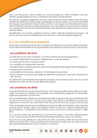 Guide Épargne salariale
2015
23
Ainsi, une formule de calcul fondée sur un pourcentage du chiffre d’affaires n’est pas
admise car elle garantit en fait un versement de primes d’intéressement.
Une fois ces conditions respectées, lier des critères financiers à des critères extra-financiers
entraîne des effets très positifs au plan pédagogique chez les salariés : ils ont ainsi la possibilité
de mesurer concrètement l’impact de leur action. À cet égard, il est très important que la
notion d’aléa soit présente à l’esprit des équipes : rien n’est assuré et surtout pas l’automaticité
d’un versement d’une prime d’intéressement pouvant représenter chaque année un à deux
mois de salaire.
Sensibilisation à la situation, objectifs communs, efforts collectifs, partage des progrès : tel
est le cycle vertueux de l’intéressement qui assure son caractère gagnant-gagnant.
2.4.	Les conditions à respecter
Il existe des conditions de fond et des conditions de délai ainsi que des formalités administra-
tives à respecter impérativement pour bénéficier du régime fiscal et social qui y est associé.
Les conditions de fond
Le texte de l’accord doit comporter un certain nombre de clauses obligatoires :
- le cadre d’application (entreprise, établissements, unités de travail) ;
- la durée de l’accord et sa date d’effet ;
- les modalités d’intéressement retenues ;
- les critères et les modalités servant au calcul et à la répartition des produits de l’intéressement ;
- l’époque des versements ;
- les modalités d’information collective et individuelle du personnel ;
- les procédures convenues pour régler les différends qui peuvent surgir dans l’application
de l’accord.
Un préambule doit reprendre les objectifs poursuivis par la mise en place de l’accord et
expliquer le mode de calcul et de répartition adopté.
Les conditions de délai
La durée de base de l’accord est de trois ans. Il est toujours possible de procéder à la négo-
ciation d’avenants à l’intérieur de la période, à la condition de respecter l’ensemble des
règles de négociation et de formes.
Pour un intéressement calculé sur une période annuelle, la signature de l’accord doit intervenir
au plus tard à la fin du 6ème
mois qui suit le début de l’exercice de référence auquel il se
rapporte ou avant la fin de la première moitié de la période de calcul (calcul infra annuel).
À titre d’exemple, dans le cas d’une période de calcul annuelle, les entreprises, dont l’exercice
coïncide avec l’année civile et qui désirent mettre en place un régime d’intéressement
prenant effet au 1er
janvier 2015, devront avoir conclu un accord en ce sens avant le 1er
juillet
2015.
Si un accord retient des périodes de calcul infra-annuelles, il doit être impérativement
conclu avant que la première moitié de la première période de calcul ne s’achève.
Dans le cas d’une période de calcul infra-annuelle, si la date d’effet de l’accord est le
même (1er
janvier 2015), mais si la période de calcul infra-annuelle est le semestre, l’accord
devra être impérativement conclu avant le 1er
avril 2015.
 