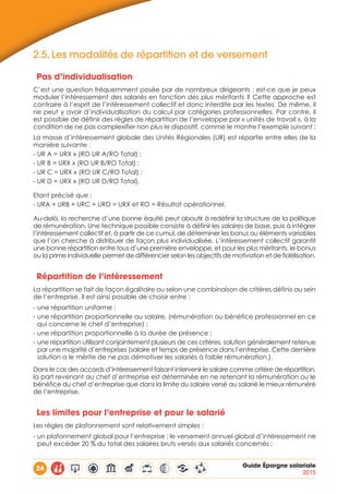 24 Guide Épargne salariale
2015
2.5.	Les modalités de répartition et de versement
Pas d’individualisation
C’est une question fréquemment posée par de nombreux dirigeants : est-ce que je peux
moduler l’intéressement des salariés en fonction des plus méritants ? Cette approche est
contraire à l’esprit de l’intéressement collectif et donc interdite par les textes. De même, il
ne peut y avoir d’individualisation du calcul par catégories professionnelles. Par contre, il
est possible de définir des règles de répartition de l’enveloppe par « unités de travail », à la
condition de ne pas complexifier non plus le dispositif, comme le montre l’exemple suivant :
La masse d’intéressement globale des Unités Régionales (UR) est répartie entre elles de la
manière suivante :
- UR A = URX x (RO UR A/RO Total) ;
- UR B = URX x (RO UR B/RO Total) ;
- UR C = URX x (RO UR C/RO Total) ;
- UR D = URX x (RO UR D/RO Total).
Etant précisé que :
- URA + URB + URC + URD = URX et RO = Résultat opérationnel.
Au-delà, la recherche d’une bonne équité peut aboutir à redéfinir la structure de la politique
de rémunération. Une technique possible consiste à définir les salaires de base, puis à intégrer
l’intéressement collectif et, à partir de ce cumul, de déterminer les bonus ou éléments variables
que l’on cherche à distribuer de façon plus individualisée. L’intéressement collectif garantit
une bonne répartition entre tous d’une première enveloppe, et pour les plus méritants, le bonus
ou la prime individuelle permet de différencier selon les objectifs de motivation et de fidélisation.
Répartition de l’intéressement
La répartition se fait de façon égalitaire ou selon une combinaison de critères définis au sein
de l’entreprise. Il est ainsi possible de choisir entre :
- une répartition uniforme ;
- une répartition proportionnelle au salaire, (rémunération ou bénéfice professionnel en ce
qui concerne le chef d’entreprise) ;
- une répartition proportionnelle à la durée de présence ;
- une répartition utilisant conjointement plusieurs de ces critères, solution généralement retenue
par une majorité d’entreprises (salaire et temps de présence dans l’entreprise. Cette dernière
solution a le mérite de ne pas démotiver les salariés à faible rémunération.).
Dans le cas des accords d’intéressement faisant intervenir le salaire comme critère de répartition,
la part revenant au chef d’entreprise est déterminée en ne retenant la rémunération ou le
bénéfice du chef d’entreprise que dans la limite du salaire versé au salarié le mieux rémunéré
de l’entreprise.
Les limites pour l’entreprise et pour le salarié
Les règles de plafonnement sont relativement simples :
- un plafonnement global pour l’entreprise : le versement annuel global d’intéressement ne
peut excéder 20 % du total des salaires bruts versés aux salariés concernés ;
 