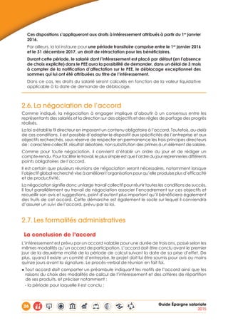 26 Guide Épargne salariale
2015
Ces dispositions s’appliqueront aux droits à intéressement attribués à partir du 1er
janvier
2016.
Par ailleurs, la loi instaure pour une période transitoire comprise entre le 1er
janvier 2016
et le 31 décembre 2017, un droit de rétractation pour les bénéficiaires.
Durant cette période, le salarié dont l’intéressement est placé par défaut (en l’absence
de choix explicite) dans le PEE aura la possibilité de demander, dans un délai de 3 mois
à compter de la notification d’affectation sur le PEE, le déblocage exceptionnel des
sommes qui lui ont été attribuées au titre de l’intéressement.
Dans ce cas, les droits du salarié seront calculés en fonction de la valeur liquidative
applicable à la date de demande de déblocage.
2.6.	La négociation de l’accord
Comme indiqué, la négociation à engager implique d’aboutir à un consensus entre les
représentants des salariés et la direction sur des objectifs et des règles de partage des progrès
réalisés.
La loi a établi le fil directeur en imposant un contenu obligatoire à l’accord. Toutefois, au-delà
de ces conditions, il est possible d’adapter le dispositif aux spécificités de l’entreprise et aux
objectifs recherchés, sous réserve de respecter en permanence les trois principes directeurs
de : caractère collectif, résultat aléatoire, non substitution des primes à un élément de salaire.
Comme pour toute négociation, il convient d’établir un ordre du jour et de rédiger un
compte-rendu. Pour faciliter le travail, le plus simple est que l’ordre du jour reprenne les différents
points obligatoires de l’accord.
Il est certain que plusieurs réunions de négociation seront nécessaires, notamment lorsque
l’objectif global recherché vise à améliorer l’organisation pour qu’elle produise plus d’efficacité
et de productivité.
La négociation signifie donc un large travail collectif pour réunir toutes les conditions de succès.
Il faut parallèlement au travail de négociation associer l’encadrement sur ces objectifs et
recueillir son avis et suggestions, point d’autant plus important qu’il bénéficiera également
des fruits de cet accord. Cette démarche est également le socle sur lequel il conviendra
d’assurer un suivi de l’accord, prévu par la loi.
2.7.	Les formalités administratives
La conclusion de l’accord
L’intéressement est prévu par un accord valable pour une durée de trois ans, passé selon les
mêmes modalités qu’un accord de participation. L’accord doit être conclu avant le premier
jour de la deuxième moitié de la période de calcul suivant la date de sa prise d’effet. De
plus, quand il existe un comité d’entreprise, le projet doit lui être soumis pour avis au moins
quinze jours avant la signature. Le procès-verbal de réunion en fait foi.
◆ Tout accord doit comporter un préambule indiquant les motifs de l’accord ainsi que les
raisons du choix des modalités de calcul de l’intéressement et des critères de répartition
de ses produits, et préciser notamment :
- la période pour laquelle il est conclu ;
 