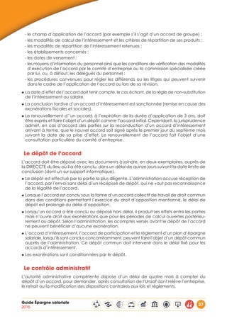 Guide Épargne salariale
2015
27
- le champ d’application de l’accord (par exemple s’il s’agit d’un accord de groupe) ;
- les modalités de calcul de l’intéressement et les critères de répartition de ses produits ;
- les modalités de répartition de l’intéressement retenues ;
- les établissements concernés ;
- les dates de versement ;
- les moyens d’information du personnel ainsi que les conditions de vérification des modalités
d’exécution de l’accord par le comité d’entreprise ou la commission spécialisée créée
par lui, ou, à défaut, les délégués du personnel ;
- les procédures convenues pour régler les différends ou les litiges qui peuvent survenir
dans le cadre de l’application de l’accord ou lors de sa révision.
◆ La date d’effet de l’accord doit tenir compte, le cas échant, de la règle de non-substitution
de l’intéressement au salaire.
◆ La conclusion tardive d’un accord d’intéressement est sanctionnée (remise en cause des
exonérations fiscales et sociales).
◆ Le renouvellement d’’un accord, à l’expiration de la durée d’application de 3 ans, doit
être exprès et faire l’objet d’un dépôt comme l’accord initial. Cependant, la jurisprudence
admet, en cas d’accord des parties sur la reconduction d’un accord d’intéressement
arrivant à terme, que le nouvel accord soit signé après le premier jour du septième mois
suivant la date de sa prise d’effet. Le renouvellement de l’accord fait l’objet d’une
consultation particulière du comité d’entreprise.
Le dépôt de l’accord
L’accord doit être déposé avec les documents à joindre, en deux exemplaires, auprès de
la DIRECCTE du lieu où il a été conclu, dans un délai de quinze jours suivant la date limite de
conclusion (dont un sur support informatique).
◆ Le dépôt est effectué par la partie la plus diligente. L’administration accuse réception de
l’accord, par l’envoi sans délai d’un récépissé de dépôt, qui ne vaut pas reconnaissance
de la légalité de l’accord.
◆ Lorsque l’accord est conclu sous la forme d’un accord collectif de travail de droit commun
dans des conditions permettant l’exercice du droit d’opposition mentionné, le délai de
dépôt est prolongé du délai d’opposition.
◆ Lorsqu’un accord a été conclu ou déposé hors délai, il produit ses effets entre les parties
mais n’ouvre droit aux exonérations que pour les périodes de calcul ouvertes postérieu-
rement au dépôt. Selon l’administration, les acomptes versés avant le dépôt de l’accord
ne peuvent bénéficier d’aucune exonération.
◆ L’accord d’intéressement, l’accord de participation et le règlement d’un plan d’épargne
salariale, lorsqu’ils sont conclus concomitamment, peuvent faire l’objet d’un dépôt commun
auprès de l’administration. Ce dépôt commun doit intervenir dans le délai fixé pour les
accords d’intéressement.
◆ Les exonérations sont conditionnées par le dépôt.
Le contrôle administratif
L’autorité administrative compétente dispose d’un délai de quatre mois à compter du
dépôt d’un accord, pour demander, après consultation de l’Urssaf dont relève l’entreprise,
le retrait ou la modification des dispositions contraires aux lois et règlements.
 