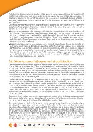 28 Guide Épargne salariale
2015
En l’absence de demande pendant ce délai, aucune contestation ultérieure de la conformité
des termes de l’accord aux lois et règlements en vigueur au moment de sa conclusion ne
peut avoir pour effet de remettre en cause les exonérations fiscales et sociales attachées
aux avantages accordés aux salariés au titre des exercices en cours ou antérieurs à la
contestation.
Ces dispositions sont également applicables aux accords de participation, aux règlements
des plans d’épargne salariale, et aux accords instituant des plans d’épargne interentreprises
conclus au niveau d’une branche.
◆ En cas de demande de mise en conformité de l’administration, l’accord peut être dénoncé
à l’initiative d’une des parties, sur le fondement de la demande, en vue de la renégociation
d’un accord conforme aux dispositions législatives et réglementaires. Si l’accord n’est pas
modifié à la suite de la demande administrative, l’Urssaf ou le service des impôts pourra
valablement refuser d’appliquer les exonérations sociales et fiscales aux sommes versées
depuis son entrée en vigueur.
◆ Les irrégularités de fait ne sont pas couvertes par cette procédure. En cas de contrôle en
entreprise par l’Urssaf, si de telles irrégularités, portant sur la mise en œuvre des accords,
sont constatées, la remise en cause des exonérations reste ouverte sur les exercices écoulés
ou en cours. Une application non conforme aux termes de l’accord ou ne respectant pas
le caractère collectif et aléatoire de l’intéressement, ou le principe de non-substitution,
peut conduire à la remise en cause des exonérations sociales et fiscales pour la totalité
des exercices d’application de l’accord.
2.8.	Gérer le cumul intéressement et participation
Certaines entreprises sont tenues par loi de mettre en place un accord de participation, dès
que le seuil de 50 salariés est atteint. Contrairement à l’intéressement, le mode de calcul
est imposé. Il est relativement complexe. En outre, la formule privilégie les activités à faible
valeur ajoutée, alors qu’elle tend à pénaliser les activités à forte valeur ajoutée. Il est toutefois
possible de fixer un mode de calcul différent, dans le cadre d’un accord dérogatoire, à la
condition que le résultat de l’application de la formule de calcul retenue ne soit pas inférieur
à celui obtenu par la formule légale.
L’intéressement étant un outil de management, il n’y a pas d’inconvénient particulier à le
mettre en place, parallèlement à l’existence d’un accord de participation. Toutefois, cela
réclame quelques précautions et en premier lieu l’existence d’une clause de limitation en
pourcentage de la masse salariale : le cumul des versements au titre de l’intéressement et
au titre de la participation ne peut excéder (par exemple) un certain pourcentage de la
masse salariale brute. La jurisprudence a d’ailleurs admis la validité d’un accord d’intéres-
sement qui comportait une formule de calcul englobant le montant de la réserve spéciale
de participation.
En second lieu, il ne faut pas que les deux modes de calcul soient similaires : cela reviendrait
à dénaturer les fonctions de ces deux dispositifs et de faire de l’intéressement une participation
bis, ce qui serait source d’inefficacité et d’illisibilité pour le salarié.
En outre, lorsque le résultat fiscal est en forte hausse, la participation est élevée et par
conséquent, lorsqu’il existe une clause de limitation, le montant versé au titre de la parti-
cipation est prioritaire. De fait, l’ajustement lié à l’existence de la clause aboutit à réduire
automatiquement le montant versé au titre de l’intéressement, voire de le supprimer. Il peut
en résulter une certaine frustration du personnel car l’intéressement permet aux salariés
d’améliorer une situation à partir de critères de gestion sur lesquels ils ont une prise réelle.
Réduire la prime d’intéressement reviendrait donc à nier les efforts réalisés alors qu’elle
consiste à associer collectivement les salariés à la performance et notamment aux gains de
productivité et de compétitivité de l’entreprise.
 