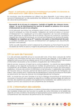 Guide Épargne salariale
2015
29
Rappel : la participation est désormais immédiatement perceptible à la demande du
salarié depuis la loi n° 2008-1258 du 3 décembre 2008.
En conclusion, pour les entreprises qui utilisent ces deux dispositifs, il vaut mieux caler un
accord d’intéressement sur des paramètres très différents de ceux utilisés pour la formule
de calcul de la participation.
Nouveauté de la loi pour la croissance, l’activité et l’égalité des chances écono-
miques : le cas du franchissement du seuil de 50 salariés en présence d’un accord
d’intéressement au sein d’une entreprise.
La loi prévoyait que lorsqu’une entreprise ayant conclu un accord d’intéressement
venait à employer au moins 50 salariés, l’obligation de mettre en place un accord
d’intéressement ne s’appliquait qu’à la date d’expiration de l’accord d’intéresse-
ment. Désormais, en application de la loi (article 156) pour la croissance, l’activité et
l’égalité des chances économiques, en cas de franchissement du seuil de 50 salariés,
l’obligation ne s’applique qu’au 3ème
exercice clos après ce franchissement de seuil,
à condition toutefois que l’accord d’intéressement soit appliqué sans discontinuité
pendant cette période.
Cette nouvelle disposition revient à dispenser les entreprises qui franchissent le seuil de
50 salariés de mettre en place un régime de participation pendant une durée de 3 ans.
2.9.	Le suivi de l’accord
L’un des principes essentiels est qu’un accord doit vivre. Il faut donc s’assurer de mettre
en place une commission ad hoc pour suivre l’évolution des objectifs. C’est d’ailleurs une
obligation prévue par la loi qui dispose que le CE ou à défaut les DP disposent des moyens
d’information nécessaires sur les conditions d’application de l’intéressement.
Mais là encore, revenons à l’esprit de la contractualisation : la volonté de responsabiliser
les salariés sur les objectifs recherchés en matière de performance, de productivité, de
compétitivité, de rentabilité, aboutit logiquement à se donner les moyens de cette respon-
sabilisation, à travers des actions d’information et de formation. L’exploitation des résultats
de l’accord, bons ou mauvais, permet de faire le point sur la situation de l’entreprise, ses
enjeux. Cela constitue donc l’opportunité de développer la culture économique et financière
du personnel et de mieux les associer à la stratégie globale de l’entreprise.
Enfin, ce travail de suivi peut favoriser à la fois le dialogue économique et social par la
conclusion d’avenants pour adapter les objectifs ou modifier certaines règles de calcul en
fonction des expériences passées mais également la mobilisation des salariés autour d’un
objectif commun de croissance et de compétitivité de l’entreprise.
2.10. L’information des salariés
L’accord d’intéressement doit instituer un système d’information du personnel et de vérification
des modalités d’exécution de l’accord. La qualité de cette information et la lisibilité des
objectifs sont des conditions nécessaires à l’appropriation par les salariés de cette meilleure
compréhension des indicateurs de performance de l’entreprise.
 