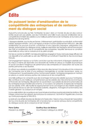 Guide Épargne salariale
2015
3
Edito
Un puissant levier d’amélioration de la 		
compétitivité des entreprises et de renforce-
ment du dialogue social
Aujourd’hui encore plus qu’hier, l’entreprise ne peut, dans un monde de plus en plus concur-
rentiel, réussir sans ses salariés, sans leur motivation sans faille ni sans associer amélioration de sa
compétitivité et intérêt des salariés à une meilleure performance de l’entreprise, le tout dans une
perspective de long terme.
L’épargne salariale, sous toutes ses formes - intéressement, participation aux résultats, actionnariat
salarié, épargne retraite – est à cet égard un levier d’action extrêmement efficace : elle allie
amélioration du pouvoir d’achat, constitution d’une capacité d’épargne, préparation à la
retraite, renforcement du dialogue social, meilleure orientation de l’épargne vers le financement
des PME et amélioration de la compétitivité des entreprises, laquelle demeure la condition
essentielle du retour de la croissance et du plein emploi.
Fort de ce constat, le MEDEF s’est depuis longtemps engagé en faveur de la plus large diffusion de
ces dispositifs et en particulier au sein des TPE/PME qui constituent l’essentiel du tissu économique
français.
Cet engagement repose sur sa forte conviction que les instruments d’épargne salariale sont
les mieux à même de répondre à la nécessité de mettre en place un modèle économique
et social conciliant l’exigence de performance des entreprises et l’association de toutes ses
parties prenantes à ses résultats.
En offrant aux salariés la possibilité d’être associés directement à la réussite et à la croissance
de l’entreprise par le biais d’une politique managériale et sociale dynamique, assise sur
l’intéressement, la participation et/ou l’actionnariat salarié, l’entreprise progresse en mettant
en place un cercle vertueux porteur de croissance et de compétitivité.
Une telle politique ne comporte que des avantages tant pour les salariés que pour l’entreprise.
Elle contribue à une meilleure compréhension par les salariés des mécanismes économiques
et financiers de l’entreprise. Elle permet, le cas échéant, aux salariés de devenir actionnaires de
leur entreprise et peut faciliter ainsi à terme, si l’occasion s’en présente, la reprise de l’entreprise
par ses salariés. Enfin, elle facilite le rapprochement et la convergence des intérêts respectifs
de toutes les forces au sein de l’entreprise (salariés, dirigeants, managers et actionnaires) vers
l’intérêt général : la croissance et l’emploi.
Lanouvelleéditiondeceguideseveutaussisimpleetpratiquequelesprécédenteséditions. Elle
intègre notamment les apports de la loi pour la croissance, l’activité et l’égalité des chances
qui a été promulguée à l’été 2015.
Le reste est une affaire de prise de décision et d’exécution : faisons chacun le pari de l’association
de tous à la réussite de l’entreprise afin d’enclencher ce cercle vertueux de la compétitivité,
du dialogue social, de la croissance et de l’emploi !
Pierre Gattaz				 Geoffroy Roux de Bézieux
Président du MEDEF			 Vice-Président délégué du MEDEF
 