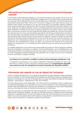 30 Guide Épargne salariale
2015
Informationsurl’accordd’intéressementetremisedulivretd’épargne
salariale
L’information individuelle des salariés sur l’accord est assurée par la remise à chacun d’une
note d’information. Les salariés bénéficient également d’une information personnelle lors
du versement de l’intéressement et en cas de départ de l’entreprise. La note d’information
individuelle reprend le texte même de l’accord et indique le sort des sommes dues aux
salariés ayant quitté l’entreprise et ne pouvant être joints à la dernière adresse indiquée.
Toute somme attribuée en application de l’accord d’intéressement doit faire l’objet d’une
fiche, distincte du bulletin de paie, remise au salarié indiquant notamment le montant des
droits attribués à l’intéressé ainsi que la retenue opérée au titre de la CSG et de la CRDS.
Elle comporte en annexe une note rappelant les règles essentielles de calcul et de réparti-
tion prévues par l’accord. Une procédure spécifique d’échange d’informations est prévue
afin de permettre aux salariés quittant l’entreprise avant que leur intéressement ne puisse
être liquidé d’être informés de leurs droits après leur départ. Lorsque le salarié ne peut être
atteint à la dernière adresse indiquée par lui, les sommes qui lui sont dues sont tenues à sa
disposition par l’entreprise pendant une durée d’un an à compter de la date limite de
versement de l’intéressement. Passé ce délai, ces sommes sont remises à la Caisse des
dépôts et consignations, où l’intéressé peut les réclamer jusqu’au terme de la prescription,
soit 30 ans.
Les salariés bénéficient d’une information personnelle par le biais du livret d’épargne salariale.
Dans les entreprises proposant un régime, soit de participation, soit d’intéressement, soit
d’épargne salariale, tout salarié doit recevoir, lors de la conclusion de son contrat de travail,
un livret d’épargne salariale présentant les dispositifs mis en place au sein de l’entreprise.
Ce livret est établi sur support durable.
La loi Macron du 6 août 2015 a modifié le contenu du livret d’épargne salariale (art. 163).
L’entreprise qui propose un ou plusieurs dispositifs d’épargne salariale est tenue de
remettre au salarié un livret d’épargne salariale présentant uniquement les dispositifs
mis en place au sein de l’entreprise et non plus l’ensemble des dispositifs existants.
Information des salariés en cas de départ de l’entreprise
Lorsqu’un salarié, bénéficiaire d’un ou plusieurs dispositifs d’épargne salariale, quitte l’entreprise,
il se voit remettre un état récapitulatif de l’ensemble des sommes et valeurs mobilières épar-
gnées ou transférées au sein de l’entreprise dans le cadre des différents régimes d’épargne
salariale : participation, intéressement, PEE, PEI et PERCO.
Cet état distingue les actifs disponibles, en mentionnant tout élément utile au salarié pour
en obtenir la liquidation ou le transfert, et ceux qui sont affectés au Plan d’épargne pour la
retraite collective (PERCO) en précisant les échéances auxquelles ces actifs seront disponibles
ainsi que tout élément utile au transfert éventuel vers un autre plan.
Lorsqu’il reçoit pour la première fois l’état récapitulatif, il lui est également remis, s’il ne l’a
déjà, le livret d’épargne salariale. L’employeur doit faire préciser au salarié quittant l’entreprise
l’adresse à laquelle doivent lui être envoyées toutes les communications concernant ses
droits. En cas de changement de cette adresse, il appartient au bénéficiaire d’en aviser en
temps utile l’entreprise ou l’organisme gestionnaire extérieur.
 