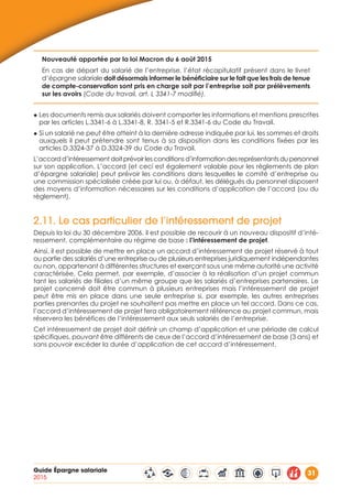Guide Épargne salariale
2015
31
Nouveauté apportée par la loi Macron du 6 août 2015
En cas de départ du salarié de l’entreprise, l’état récapitulatif présent dans le livret
d’épargne salariale doit désormais informer le bénéficiaire sur le fait que les frais de tenue
de compte-conservation sont pris en charge soit par l’entreprise soit par prélèvements
sur les avoirs (Code du travail, art. L 3341-7 modifié).
◆ Les documents remis aux salariés doivent comporter les informations et mentions prescrites
par les articles L.3341-6 à L.3341-8, R. 3341-5 et R.3341-6 du Code du Travail.
◆ Si un salarié ne peut être atteint à la dernière adresse indiquée par lui, les sommes et droits
auxquels il peut prétendre sont tenus à sa disposition dans les conditions fixées par les
articles D.3324-37 à D.3324-39 du Code du Travail.
L’accord d’intéressement doit prévoir les conditions d’information des représentants du personnel
sur son application. L’accord (et ceci est également valable pour les règlements de plan
d’épargne salariale) peut prévoir les conditions dans lesquelles le comité d’entreprise ou
une commission spécialisée créée par lui ou, à défaut, les délégués du personnel disposent
des moyens d’information nécessaires sur les conditions d’application de l’accord (ou du
règlement).
2.11. Le cas particulier de l’intéressement de projet
Depuis la loi du 30 décembre 2006, il est possible de recourir à un nouveau dispositif d’inté-
ressement, complémentaire au régime de base : l’intéressement de projet.
Ainsi, il est possible de mettre en place un accord d’intéressement de projet réservé à tout
ou partie des salariés d’une entreprise ou de plusieurs entreprises juridiquement indépendantes
ou non, appartenant à différentes structures et exerçant sous une même autorité une activité
caractérisée. Cela permet, par exemple, d’associer à la réalisation d’un projet commun
tant les salariés de filiales d’un même groupe que les salariés d’entreprises partenaires. Le
projet concerné doit être commun à plusieurs entreprises mais l’intéressement de projet
peut être mis en place dans une seule entreprise si, par exemple, les autres entreprises
parties prenantes du projet ne souhaitent pas mettre en place un tel accord. Dans ce cas,
l’accord d’intéressement de projet fera obligatoirement référence au projet commun, mais
réservera les bénéfices de l’intéressement aux seuls salariés de l’entreprise.
Cet intéressement de projet doit définir un champ d’application et une période de calcul
spécifiques, pouvant être différents de ceux de l’accord d’intéressement de base (3 ans) et
sans pouvoir excéder la durée d’application de cet accord d’intéressement.
 