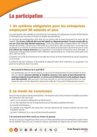 34 Guide Épargne salariale
2015
La participation
1.	Un système obligatoire pour les entreprises
employant 50 salariés et plus
La participation des salariés aux résultats de l’entreprise est obligatoire à partir de 50 salariés
si l’entreprise est soumise à l’impôt et réalise des bénéfices.
Un accord de participation doit être mis en place dès le franchissement du seuil de 50
salariés. Ce niveau d’effectif doit avoir été atteint ou dépassé pendant 12 mois consécutifs ou
non au cours des trois derniers exercices. Cette nouvelle règle d’appréciation de l’effectif
résulte de l’article 158 de la loi n°2015-990 du 6 août 2015, dite « loi Macron ». Il convient de
se placer à la clôture du premier exercice clos après la publication de la loi et par la suite
à la clôture de chaque exercice pour apprécier si l’entreprise a franchi le seuil. Exemple : si
l’exercice correspond à l’année civile, l’effectif s’appréciera au 31.12.2015 et sur les exercices
2013, 2014 et 2015.
S’il existe une unité économique et sociale reconnue, le franchissement du seuil s’apprécie
à ce niveau.
Si l’effectif devient inférieur à 50 salariés le dispositif peut être maintenu ou suspendu. Ce
point est à prévoir dans l’accord.
Nouveauté loi Macron du 6 août 2015
Les entreprises qui ont mis en place un accord d’intéressement et franchissent le seuil
des 50 salariés peuvent attendre le troisième exercice clos après le franchissement du
seuil pour instaurer la participation, si cet accord d’intéressement a été appliqué depuis
sans discontinuité. Elles peuvent conclure ensuite un accord de participation sur une
base de calcul et de répartition reprenant celle de l’accord d’intéressement expiré.
2.	Le mode de conclusion
Pour la mise en place de la participation, l’entreprise a le choix entre les modalités suivantes
de conclusion de l’accord :
- avec un ou plusieurs délégué(s) syndical (aux) ;
- un ou des représentant(s) d’organisation(s) syndicale(s) représentative(s) ;
- le comité d’entreprise ;
- les salariés à la majorité des deux tiers, soit par signature de chaque salarié, soit par vote
à bulletin secret ;
- ou bien l’adhésion à un accord de branche existant.
L’accord peut aussi être conclu au niveau du groupe.
Un tel accord peut également être conclu à titre volontaire dans les entreprises ayant moins
de 50 salariés. Dans ce cas, la mise en place unilatérale du régime par le chef d’entreprise
 