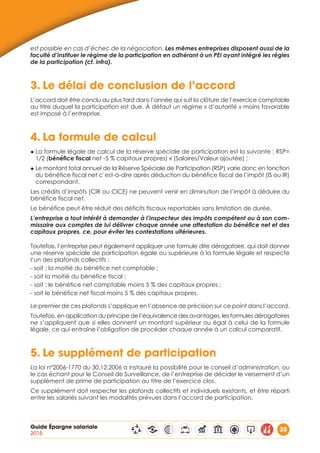 Guide Épargne salariale
2015
35
est possible en cas d’échec de la négociation. Les mêmes entreprises disposent aussi de la
faculté d’instituer le régime de la participation en adhérant à un PEI ayant intégré les règles
de la participation (cf. infra).
3.	Le délai de conclusion de l’accord
L’accord doit être conclu au plus tard dans l’année qui suit la clôture de l’exercice comptable
au titre duquel la participation est due. À défaut un régime « d’autorité » moins favorable
est imposé à l’entreprise.
4.	La formule de calcul
◆ La formule légale de calcul de la réserve spéciale de participation est la suivante : RSP=
1/2 (bénéfice fiscal net -5 % capitaux propres) x (Salaires/Valeur ajoutée) ;
◆ Le montant total annuel de la Réserve Spéciale de Participation (RSP) varie donc en fonction
du bénéfice fiscal net c’est-à-dire après déduction du bénéfice fiscal de l’impôt (IS ou IR)
correspondant.
Les crédits d’impôts (CIR ou CICE) ne peuvent venir en diminution de l’impôt à déduire du
bénéfice fiscal net.
Le bénéfice peut être réduit des déficits fiscaux reportables sans limitation de durée.
L’entreprise a tout intérêt à demander à l’inspecteur des impôts compétent ou à son com-
missaire aux comptes de lui délivrer chaque année une attestation du bénéfice net et des
capitaux propres, ce, pour éviter les contestations ultérieures.
Toutefois, l’entreprise peut également appliquer une formule dite dérogatoire, qui doit donner
une réserve spéciale de participation égale ou supérieure à la formule légale et respecte
l’un des plafonds collectifs :
- soit : la moitié du bénéfice net comptable ;
- soit la moitié du bénéfice fiscal ;
- soit : le bénéfice net comptable moins 5 % des capitaux propres ;
- soit le bénéfice net fiscal moins 5 % des capitaux propres.
Le premier de ces plafonds s’applique en l’absence de précision sur ce point dans l’accord.
Toutefois, en application du principe de l’équivalence des avantages, les formules dérogatoires
ne s’appliquent que si elles donnent un montant supérieur ou égal à celui de la formule
légale, ce qui entraîne l’obligation de procéder chaque année à un calcul comparatif.
5.	Le supplément de participation
La loi n°2006-1770 du 30.12.2006 a instauré la possibilité pour le conseil d’administration, ou
le cas échant pour le Conseil de Surveillance, de l’entreprise de décider le versement d’un
supplément de prime de participation au titre de l’exercice clos.
Ce supplément doit respecter les plafonds collectifs et individuels existants, et être réparti
entre les salariés suivant les modalités prévues dans l’accord de participation.
 