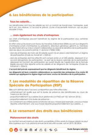 36 Guide Épargne salariale
2015
6.	Les bénéficiaires de la participation
Tous les salariés…
Les bénéficiaires sont tous les salariés qui ont un contrat de travail avec l’entreprise, quel
qu’il soit, sous réserve, si l’accord le prévoit, d’une d’ancienneté minimum, qui ne peut
excéder 3 mois.
… mais également les chefs d’entreprises
Les chefs d’entreprises peuvent bénéficier du régime de la participation sous certaines
conditions.
En effet, la loi sur les revenus en faveur du travail du 3 décembre 2008 a ouvert aux dirigeants
d’entreprise (chefs d’entreprises ou présidents, directeurs généraux, gérants ou membres
du directoire) ainsi qu’à leur conjoint collaborateur ou associé le bénéfice de la participation
dans les deux cas suivants (article 11 de la loi n°2008-1258) :
- dans les entreprises de moins de 50 salariés ayant mis en place volontairement un régime
de participation (Code du travail art. L 3323-6) ;
- dans les entreprises dont les effectifs sont compris entre un et 250 salariés, disposant d’un
accord dérogatoire de participation : la part de la réserve spéciale de la participation
dépassant le montant de participation qui aurait résulté de l’application de la formule
légale pouvant être répartie entre les salariés et les dirigeants de l’entreprise (Code du
travail art. L 3324-5).
L’accord doit prévoir expressément que les dirigeants bénéficient du régime.
Les dirigeants (et leurs conjoints collaborateurs ou associés) des entreprises d’au moins 50
salariés qui appliquent le régime légal sont donc exclus du bénéfice de la participation.
7.	Les modalités de répartition de la Réserve
Spéciale de Participation (RSP)
Elles sont définies dans l’accord. La répartition peut être effectuée :
- uniformément (et quelle que soit la durée de présence des bénéficiaires au cours de
l’exercice de calcul) ;
- proportionnellement aux salaires bruts (plafonnés à 4 PASS soit 152 160 € en 2015) ;
- proportionnellement à la durée de présence ;
- en combinant ces critères par la constitution de sous- masses (par exemple : une sous-masse
répartie uniformément, une sous-masse répartie proportionnellement aux salaires…).
8.	Le versement des droits aux bénéficiaires
Plafonnement des droits
Le montant annuel maximum des droits susceptibles d’être versés à chaque salarié ne peut
être supérieur aux ¾ du plafond annuel de la sécurité sociale, soit en 2015, 28 530 €.
 