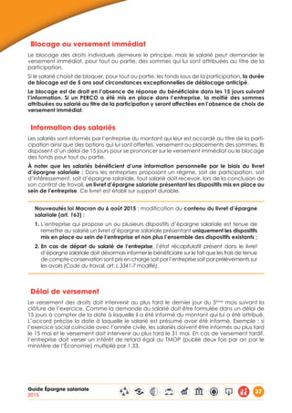 Guide Épargne salariale
2015
37
Blocage ou versement immédiat
Le blocage des droits individuels demeure le principe, mais le salarié peut demander le
versement immédiat, pour tout ou partie, des sommes qui lui sont attribuées au titre de la
participation.
Si le salarié choisit de bloquer, pour tout ou partie, les fonds issus de la participation, la durée
de blocage est de 5 ans sauf circonstances exceptionnelles de déblocage anticipé.
Le blocage est de droit en l’absence de réponse du bénéficiaire dans les 15 jours suivant
l’information. Si un PERCO a été mis en place dans l’entreprise, la moitié des sommes
attribuées au salarié au titre de la participation y seront affectées en l’absence de choix de
versement immédiat.
Information des salariés
Les salariés sont informés par l’entreprise du montant qui leur est accordé au titre de la parti-
cipation ainsi que des options qui lui sont offertes, versement ou placements des sommes. Ils
disposent d’un délai de 15 jours pour se prononcer sur le versement immédiat ou le blocage
des fonds pour tout ou partie.
À noter que les salariés bénéficient d’une information personnelle par le biais du livret
d’épargne salariale : Dans les entreprises proposant un régime, soit de participation, soit
d’intéressement, soit d’épargne salariale, tout salarié doit recevoir, lors de la conclusion de
son contrat de travail, un livret d’épargne salariale présentant les dispositifs mis en place au
sein de l’entreprise. Ce livret est établi sur support durable.
Nouveautés loi Macron du 6 août 2015 : modification du contenu du livret d’épargne
salariale (art. 163) :
1. L’entreprise qui propose un ou plusieurs dispositifs d’épargne salariale est tenue de
remettre au salarié un livret d’épargne salariale présentant uniquement les dispositifs
mis en place au sein de l’entreprise et non plus l’ensemble des dispositifs existants ;
2. En cas de départ du salarié de l’entreprise, l’état récapitulatif présent dans le livret
d’épargne salariale doit désormais informer le bénéficiaire sur le fait que les frais de tenue
de compte-conservation sont pris en charge soit par l’entreprise soit par prélèvements sur
les avoirs (Code du travail, art. L 3341-7 modifié).
Délai de versement
Le versement des droits doit intervenir au plus tard le dernier jour du 5ème
mois suivant la
clôture de l’exercice. Comme la demande du salarié doit être formulée dans un délai de
15 jours à compter de la date à laquelle il a été informé du montant qui lui a été attribué.
L’accord précise la date à laquelle le salarié est présumé avoir été informé. Exemple : si
l’exercice social coïncide avec l’année civile, les salariés doivent être informés au plus tard
le 15 mai et le versement doit intervenir au plus tard le 31 mai. En cas de versement tardif,
l’entreprise doit verser un intérêt de retard égal au TMOP (publié deux fois par an par le
ministère de l’Économie) multiplié par 1.33.
 