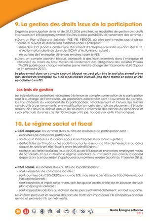 38 Guide Épargne salariale
2015
9.	La gestion des droits issus de la participation
Depuis la promulgation de la loi de 30.12.2006 précitée, les modalités de gestion des droits
individuels ont été progressivement réduites à deux possibilités de versement des sommes :
◆ Dans un Plan d’Epargne Salariale (PEE, PEI, PERCO), où elles sont investies aux choix du
salarié et suivant les dispositions existantes dans l’entreprise :
- dans des FCPE (Fonds Communs de Placement d’Entreprise) diversifiés ou dans des FCPE
d’Actionnariat salarié ou dans des SICAV d’Actionnariat salarié ;
- en actions de l’entreprise détenues en direct dans le PEE.
◆ Dans un compte courant bloqué, consacré à des investissements dans l’entreprise et
rémunéré au moins au Taux Moyen de rendement des Obligations des sociétés Privées
(TMOP) publié pour chaque semestre par le ministre chargé de l’Economie (0.96 % pour
le 1er
semestre 2015).
Le placement dans un compte courant bloqué ne peut plus être le seul placement prévu
par l’accord et l‘entreprise qui n’en a pas encore instauré, doit donc mettre en place un PEE
ou adhérer à un PEI.
Les frais de gestion
Les frais relatifs aux opérations nécessaires à la tenue de compte-conservation de la participation
sont à la charge de l’entreprise. Les prestations concernées sont : l’ouverture du compte,
les frais afférents au versement de la participation, l’établissement et l’envoi des relevés
consécutifs à ces versements, une modification annuelle du choix de placement, l’établis-
sement de l’envoi du relevé annuel de situation, l’ensemble des rachats à l’échéance et
ceux effectués dans les cas de déblocage anticipé, l’accès aux outils informatiques.
10.	Le régime social et fiscal
◆ Côté employeur, les sommes dues au titre de la réserve de participation sont :
- exonérées de cotisations patronales ;
- soumises à la taxe sur les salaires pour les entreprises qui y sont assujetties ;
- déductibles de l’impôt sur les sociétés ou sur le revenu, au titre de l’exercice au cours
duquel les droits ont été répartis entre les bénéficiaires ;
- soumises au forfait social au taux de 20 % ou de 8 % pour les entreprises employant moins
de 50 salariés et qui instituent le régime volontaire ou n’avaient pas conclu d’accord
depuis 5 ans (ce taux réduit s’appliquera aux sommes versées à partir du 1er
janvier 2016).
◆ Côté salarié, les sommes dues au titre de la participation :
- sont exonérées de cotisations sociales ;
- sont soumises à la CSG-CRDS au taux de 8 %, mais sans le bénéfice de l’abattement pour
frais professionnels ;
- sont exonérées d’impôt sur le revenu dès lors que le salarié choisit de les bloquer dans un
plan d’épargne salariale ;
- sont imposables dès lors qu’il choisit de les percevoir immédiatement, en tout ou partie.
Les intérêts perçus et les revenus des parts de FCPE sont imposables s’ils sont perçus chaque
année et exonérés s’ils sont réinvestis.
 