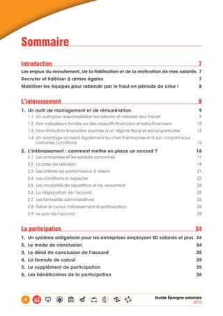 4 Guide Épargne salariale
2015
Sommaire
Introduction7
Les enjeux du recrutement, de la fidélisation et de la motivation de mes salariés 7
Recruter et fidéliser à armes égales 7
Mobiliser les équipes pour rebondir par le haut en période de crise ! 8
L’intéressement9
1.	 Un outil de management et de rémunération 9
1.1.	Un outil pour responsabiliser les salariés et valoriser leur travail 9
1.2.	Des indicateurs fondés sur des objectifs financiers et extra-financiers 10
1.3.	Une rétribution financière soumise à un régime fiscal et social particulier 12
1.4.	Un avantage consenti également au chef d’entreprise et à son conjoint sous 	
certaines conditions 16
2.	 L’intéressement : comment mettre en place un accord ? 16
2.1.	Les entreprises et les salariés concernés  17
2.2.	La prise de décision 18
2.3.	Les critères de performance à retenir  21
2.4.	Les conditions à respecter 23
2.5.	Les modalités de répartition et de versement 24
2.6.	La négociation de l’accord 26
2.7.	Les formalités administratives 26
2.8.	Gérer le cumul intéressement et participation 28
2.9.	Le suivi de l’accord 29
La participation 34
1.	 Un système obligatoire pour les entreprises employant 50 salariés et plus 34
2.	 Le mode de conclusion 34
3.	 Le délai de conclusion de l’accord 35
4.	 La formule de calcul 35
5.	 Le supplément de participation 35
6.	 Les bénéficiaires de la participation  36
 