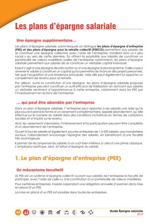 42 Guide Épargne salariale
2015
Les plans d’épargne salariale
Une épargne supplémentaire…
Les plans d’épargne salariale, parmi lesquels on distingue les plans d’épargne d’entreprise
(PEE) et des plans d’épargne pour la retraite collectif (PERCO) permettent aux salariés de
se constituer une épargne collective avec l’aide de l’entreprise, installant ainsi un « plus
social » au sein de cette dernière. En offrant la possibilité aux salariés de constituer un
portefeuille de valeurs mobilières (celles de l’entreprise notamment), les plans d’épargne
salariale permettent aux salariés de se constituer un véritable capital individuel.
Il peut s’agir d’une épargne de précaution ou d’une épargne à plus long terme. Celle-ci peut
amener le salarié à constituer un capital qui lui permettra de financer des projets personnels,
tels que l’acquisition d’une résidence principale, mais elle peut également lui apporter un
complément de revenu pour sa retraite.
Par ailleurs, outre la constitution d’une épargne, les plans d’épargne salariale proposés
par l’entreprise peuvent constituer un outil efficace de fidélisation en donnant aux salariés
un véritable sentiment d’appartenance à cette entreprise, notamment dans les PEE par
l’investissement en actions de l’entreprise.
… qui peut être abondée par l’entreprise
Dans un plan d’épargne salariale, l’’entreprise peut apporter à ses salariés une aide qui le
plus souvent prend la forme d’un versement complémentaire, appelé abondement, qu’elle
effectue sur le compte du salarié dans des conditions incitatrices en termes de cotisations
sociales et d’impôts sur le revenu.
Ainsi, les versements volontaires, l’intéressement et la participation peuvent être complétés
d’un abondement de l’entreprise.
Ouvert à tous les salariés et également, pour les entreprises de 1 à 250 salariés, aux mandataires
sociaux, l’abondement encourage l’épargne des salariés, en bénéficiant d’une fiscalité
très avantageuse.
Il permet de récompenser les salariés à un coût bien inférieur à celui d’une prime classique.
L’employeur participe, ainsi, à l’effort d’épargne du salarié.
1.	Le plan d’épargne d’entreprise (PEE)
Un mécanisme facultatif
LE PEE est un système d’épargne collectif ouvrant aux salariés de l’entreprise la faculté de
participer, avec l’aide de celle-ci, à la constitution d’un portefeuille de valeurs mobilières.
Pour certaines entreprises, il existe cependant une obligation annuelle d’examen de la mise
en place d’un PEE.
La mise en place d’un PEE est possible dans toutes les entreprises.
 