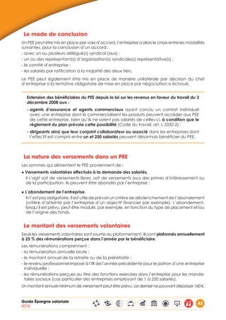 Guide Épargne salariale
2015
43
Le mode de conclusion
Un PEE peut être mis en place par voie d’accord, l’entreprise a alors le choix entre les modalités
suivantes, pour la conclusion d’un accord :
- avec un ou plusieurs délégué(s) syndical (aux) ;
- un ou des représentant(s) d’organisation(s) syndicale(s) représentative(s) ;
- le comité d’entreprise ;
- les salariés par ratification à la majorité des deux tiers.
Le PEE peut également être mis en place de manière unilatérale par décision du chef
d’entreprise si la tentative obligatoire de mise en place par négociation a échoué.
Extension des bénéficiaires du PEE depuis la loi sur les revenus en faveur du travail du 3
décembre 2008 aux :
- agents d’assurance et agents commerciaux ayant conclu un contrat individuel
avec une entreprise dont ils commercialisent les produits peuvent accéder aux PEE
de cette entreprise, bien qu’ils ne soient pas salariés de celles-ci, à condition que le
règlement du plan prévoie cette possibilité (Code du travail, art. L 3332-2) ;
- dirigeants ainsi que leur conjoint collaborateur ou associé dans les entreprises dont
l’effectif est compris entre un et 250 salariés peuvent désormais bénéficier du PEE.
La nature des versements dans un PEE
Les sommes qui alimentent le PEE proviennent de :
◆ Versements volontaires effectués à la demande des salariés.
Il s’agit soit de versements libres, soit de versements issus des primes d’intéressement ou
de la participation. Ils peuvent être abondés par l’entreprise ;
◆ L’abondement de l’entreprise.
Il n’est pas obligatoire. Il est utile de prévoir un critère de déclenchement de l’abondement
(critère d’atteinte par l’entreprise d’un objectif financier par exemple). L’abondement,
lorsqu’il est prévu, peut être modulé, par exemple, en fonction du type de placement et/ou
de l’origine des fonds.
Le montant des versements volontaires
Seuls les versements volontaires sont soumis au plafonnement. Ils sont plafonnés annuellement
à 25 % des rémunérations perçue dans l’année par le bénéficiaire.
Les rémunérations comprennent :
- la rémunération annuelle brute ;
- le montant annuel de la retraite ou de la préretraite ;
- le revenu professionnel imposé à l’IR de l’année précédente pour le patron d’une entreprise
individuelle ;
- les rémunérations perçues au titre des fonctions exercées dans l’entreprise pour les manda-
taires sociaux (cas particulier des entreprises employant de 1 à 250 salariés).
Un montant annuel minimum de versement peut être prévu, ce dernier ne pouvant dépasser 160 €.
 