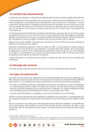 44 Guide Épargne salariale
2015
Le montant des abondements
L’entreprise peut ajouter un versement complémentaire à celui du salarié, appelé abondement.
L’abondement est une possibilité prévue par la loi, mais il n’est pas obligatoire. Ainsi, cer-
taines entreprises n’accordent pas d’abondement sous la forme d’un versement, mais se
contentent de prendre en charge les frais de tenue de comptes, ce qui constitue en soi le
minimum légal de l’aide que l’entreprise est tenue de d’apporter dans un plan d’épargne.
Les frais de tenue de comptes ne doivent pas être pris en compte dans l’enveloppe de
l’abondement.
L’entreprise peut éventuellement moduler l’abondement, par exemple en fonction du type
de placement choisi ou du montant investi, mais uniquement par des règles à caractère
général, qui ne peuvent en aucun cas avoir pour effet de rendre le rapport, entre le versement
de l’entreprise et celui du salarié, croissant avec la rémunération de ce dernier.
Depuis la loi du 30.12.2006, l’abondement est limité à 8 % du PASS2
et ne peut excéder le
triple de la contribution du salarié3
.
Certaines entreprises proposent, dans le cadre du PEE, un abondement majoré (jusqu’à
80 % soit 5 477 € en 2015) lors des opérations d’actionnariat des salariés, afin de favoriser
la détention d’actions de la société par leur personnel. Mais de plus en plus d’entreprises
accordent un abondement sur toutes les formes de placement, afin de ne pas trop inciter
les salariés à tout placer en titres de l’entreprise.
L’aide minimale est constituée par la prise en charge des frais de tenue de compte par
l’entreprise.
Le blocage des sommes
La durée de blocage des fonds est de 5 ans sauf en cas de déblocage anticipé.
Les types de placements
Les types de placements en utilisation des fonds doivent être prévus dans le règlement du
PEE. Si plusieurs types de placements sont proposés, le salarié peut choisir entre les différents
placements. Un ou plusieurs des types de placements suivants peuvent être proposés :
- en valeurs mobilières (actions ou obligations) émises par l’entreprise, ou par une entreprise
du même groupe (article L.3344-1 et L.3344-2 du Code du Travail) voire en titres d’entreprise
dans le cadre de la reprise par les salariés de leur entreprise. Les valeurs mobilières émises
par l’entreprise peuvent être gérées en direct ou par le biais d’un FCPE ;
- en parts de FCPE dédiés ou diversifiés ou en actions de SICAV ou de SICAVAS.
Les PEE sont des mécanismes particulièrement adaptés à la constitution, au développement
et à la gestion des plans d’actionnariat des salariés. Ils sont très fréquemment utilisés à cette
fin.
Ainsi, ils constituent des outils pour le développement de l’épargne salariale comme élément
de la participation des salariés à la vie et à la réussite de leur entreprise. En effet, « être
actionnaire de son entreprise est sans doute l’une des formes les plus abouties de la parti-
cipation ».
2. Soit pour 2015 : 38 040 * 8 % = 3 043 euros.
3. L’abondement doit résulter de l’application de règles à caractère général qui ne peuvent avoir pour effet de rendre le
rapport entre le versement de l’entreprise et celui du salarié (ou du dirigeant) croissant avec la rémunération de ce dernier.
 