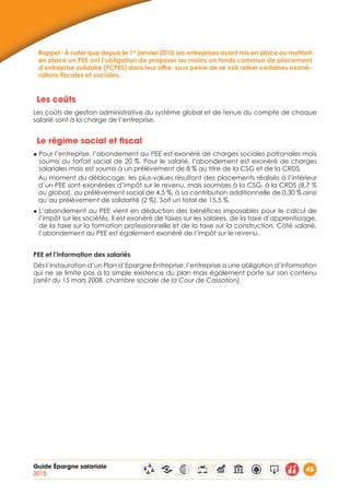 Guide Épargne salariale
2015
45
Rappel : À noter que depuis le 1er
janvier 2010, les entreprises ayant mis en place ou mettant
en place un PEE ont l’obligation de proposer au moins un fonds commun de placement
d’entreprise solidaire (FCPES) dans leur offre, sous peine de se voir retirer certaines exoné-
rations fiscales et sociales.
Les coûts
Les coûts de gestion administrative du système global et de tenue du compte de chaque
salarié sont à la charge de l’entreprise.
Le régime social et fiscal
◆ Pour l’entreprise, l’abondement au PEE est exonéré de charges sociales patronales mais
soumis au forfait social de 20 %. Pour le salarié, l’abondement est exonéré de charges
salariales mais est soumis à un prélèvement de 8 % au titre de la CSG et de la CRDS.
Au moment du déblocage, les plus-values résultant des placements réalisés à l’intérieur
d’un PEE sont exonérées d’impôt sur le revenu, mais soumises à la CSG, à la CRDS (8,7 %
au global), au prélèvement social de 4,5 %, à sa contribution additionnelle de 0,30 % ainsi
qu’au prélèvement de solidarité (2 %). Soit un total de 15,5 %.
◆ L’abondement au PEE vient en déduction des bénéfices imposables pour le calcul de
l’impôt sur les sociétés. Il est exonéré de taxes sur les salaires, de la taxe d’apprentissage,
de la taxe sur la formation professionnelle et de la taxe sur la construction. Côté salarié,
l’abondement au PEE est également exonéré de l’impôt sur le revenu.
PEE et l’information des salariés
Dès l’instauration d’un Plan d’Epargne Entreprise, l’entreprise a une obligation d’information
qui ne se limite pas à la simple existence du plan mais également porte sur son contenu
(arrêt du 15 mars 2008, chambre sociale de la Cour de Cassation).
 