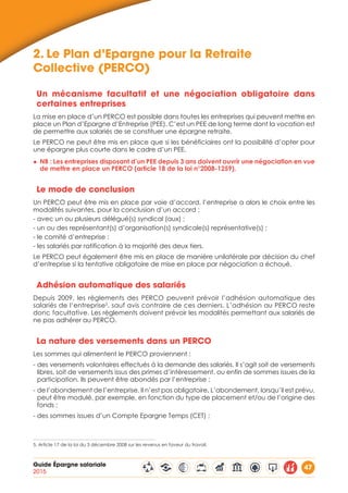 Guide Épargne salariale
2015
47
2.	Le Plan d’Epargne pour la Retraite
Collective (PERCO)
Un mécanisme facultatif et une négociation obligatoire dans
certaines entreprises
La mise en place d’un PERCO est possible dans toutes les entreprises qui peuvent mettre en
place un Plan d’Epargne d’Entreprise (PEE). C’est un PEE de long terme dont la vocation est
de permettre aux salariés de se constituer une épargne retraite.
Le PERCO ne peut être mis en place que si les bénéficiaires ont la possibilité d’opter pour
une épargne plus courte dans le cadre d’un PEE.
◆◆ NB : Les entreprises disposant d’un PEE depuis 3 ans doivent ouvrir une négociation en vue
de mettre en place un PERCO (article 18 de la loi n°2008-1259).
Le mode de conclusion
Un PERCO peut être mis en place par voie d’accord, l’entreprise a alors le choix entre les
modalités suivantes, pour la conclusion d’un accord :
- avec un ou plusieurs délégué(s) syndical (aux) ;
- un ou des représentant(s) d’organisation(s) syndicale(s) représentative(s) ;
- le comité d’entreprise ;
- les salariés par ratification à la majorité des deux tiers.
Le PERCO peut également être mis en place de manière unilatérale par décision du chef
d’entreprise si la tentative obligatoire de mise en place par négociation a échoué.
Adhésion automatique des salariés
Depuis 2009, les règlements des PERCO peuvent prévoir l’adhésion automatique des
salariés de l’entreprise5
, sauf avis contraire de ces derniers. L’adhésion au PERCO reste
donc facultative. Les règlements doivent prévoir les modalités permettant aux salariés de
ne pas adhérer au PERCO.
La nature des versements dans un PERCO
Les sommes qui alimentent le PERCO proviennent :
- des versements volontaires effectués à la demande des salariés. Il s’agit soit de versements
libres, soit de versements issus des primes d’intéressement, ou enfin de sommes issues de la
participation. Ils peuvent être abondés par l’entreprise ;
- de l’abondement de l’entreprise. Il n’est pas obligatoire. L’abondement, lorsqu’il est prévu,
peut être modulé, par exemple, en fonction du type de placement et/ou de l’origine des
fonds ;
- des sommes issues d’un Compte Epargne Temps (CET) ;
5. Article 17 de la loi du 3 décembre 2008 sur les revenus en faveur du travail.
 
