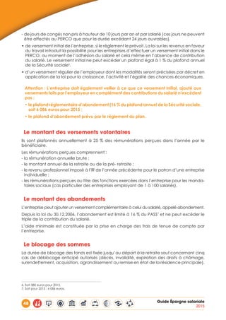 48 Guide Épargne salariale
2015
- de jours de congés non pris à hauteur de 10 jours par an et par salarié (ces jours ne peuvent
être affectés au PERCO que pour la durée excédant 24 jours ouvrables).
• de versement initial de l’entreprise, si le règlement le prévoit. La loi sur les revenus en faveur
du travail introduit la possibilité pour les entreprises d’effectuer un versement initial dans le
PERCO, au moment de l’adhésion du salarié et cela même en l’absence de contribution
du salarié. Le versement initial ne peut excéder un plafond égal à 1 % du plafond annuel
de la Sécurité sociale6
.
• d’un versement régulier de l’employeur dont les modalités seront précisées par décret en
application de la loi pour la croissance, l’activité et l’égalité des chances économiques.
Attention : L’entreprise doit également veiller à ce que ce versement initial, ajouté aux
versements faits par l’employeur en complément des contributions du salarié n’excèdent
pas :
• le plafond réglementaire d’abondement (16 % du plafond annuel de la Sécurité sociale,
soit 6 086 euros pour 2015 ;
• le plafond d’abondement prévu par le règlement du plan.
Le montant des versements volontaires
Ils sont plafonnés annuellement à 25 % des rémunérations perçues dans l’année par le
bénéficiaire.
Les rémunérations perçues comprennent :
- la rémunération annuelle brute ;
- le montant annuel de la retraite ou de la pré- retraite ;
- le revenu professionnel imposé à l’IR de l’année précédente pour le patron d’une entreprise
individuelle ;
- les rémunérations perçues au titre des fonctions exercées dans l’entreprise pour les manda-
taires sociaux (cas particulier des entreprises employant de 1 à 100 salariés).
Le montant des abondements
L’entreprise peut ajouter un versement complémentaire à celui du salarié, appelé abondement.
Depuis la loi du 30.12.2006, l’abondement est limité à 16 % du PASS7
et ne peut excéder le
triple de la contribution du salarié.
L’aide minimale est constituée par la prise en charge des frais de tenue de compte par
l’entreprise.
Le blocage des sommes
La durée de blocage des fonds est fixée jusqu’au départ à la retraite sauf concernant cinq
cas de déblocage anticipé autorisés (décès, invalidité, expiration des droits à chômage,
surendettement, acquisition, agrandissement ou remise en état de la résidence principale).
6. Soit 380 euros pour 2015.
7. Soit pour 2015 : 6 086 euros.
 