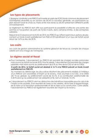 Guide Épargne salariale
2015
49
Les types de placements
L’épargne constituée sur le PERCO est investie en parts de FCPE (fonds communs de placement
d’entreprise) diversifiés ou en actions de SICAV à vocation générale. Les participants au
plan doivent avoir le choix au moins entre trois fonds ou SICAV présentant différents profils
d’investissement.
Le règlement du PERCO doit offrir aux participants la possibilité d’affecter une partie des
sommes à l’acquisition de parts de fonds investis, dans certaines limites, à des entreprises
solidaires.
Depuis la loi Croissance et Activité de 2015, les PERCO qui offrent parmi leurs options de pla-
cement un fonds investi partiellement en PME et ETI bénéficient d’un taux de forfait social
réduit de 16 % au lieu de 20 %.
Les coûts
Les coûts de gestion administrative du système global et de tenue du compte de chaque
salarié sont à la charge de l’entreprise.
Le régime social et fiscal
◆ Pour l’entreprise, l’abondement au PERCO est exonéré de charges sociales patronales
mais soumis au forfait social de 20 %. Pour le salarié, l’abondement est exonéré de charges
salariales mais reste soumis au prélèvement de 8 % au titre de la CSG et de la CRDS.
À partir de 2016, le forfait social est abaissé à 16 % si le PERCO prévoit un fonds investi
partiellement en PME-ETI.
Au moment du déblocage, les plus-values résultant des placements réalisés à l’intérieur
d’un PERCO sont exonérées d’impôt sur le revenu, mais soumises à la CSG, à la CRDS
(8,7 % au global), au prélèvement social de 4,5 %, à sa contribution additionnelle de
0,30 % ainsi qu’au prélèvement de solidarité (2 %). Soit un total de 15,5 %.
◆ L’abondement au PERCO vient en déduction des bénéfices imposables pour le calcul de
l’impôt sur les sociétés. Il est exonéré de taxes sur les salaires, de la taxe d’apprentissage,
de la taxe sur la formation professionnelle et de la taxe sur la construction. Côté salarié,
l’abondement au PERCO est également exonéré de l’impôt sur le revenu.
 