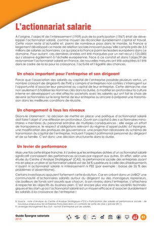 Guide Épargne salariale
2015
51
L’actionnariat salarie
À l’origine, l’objectif de l’intéressement (1959) puis de la participation (1967) était de déve-
lopper l’actionnariat salarié, comme moyen de réconcilier durablement capital et travail.
Cette vision reste d’actualité et, parmi de nombreux pays dans le monde, la France a
largement développé ce mode de relation sociale innovant puisqu’elle compte près de 3,5
millions de salariés actionnaires, ce qui place la France parmi les leaders européens dans ce
domaine. Pour autant, ces dernières années ont été marquées par un net recul (-125.000)
qui s’observe également à l’échelle européenne. Face à ce constat et dans l’objectif de
redynamiser l’actionnariat salarié en France, de nouvelles mesures ont été adoptées à l’été
dans le cadre de la loi pour la croissance, l’activité et l’égalité des chances.
Un choix important pour l’entreprise et son dirigeant
Parce que l’association des salariés au capital de l’entreprise possède plusieurs vertus, un
nombre croissant de dirigeants de PME y compris d’entreprises non cotées s’interrogent sur
l’opportunité d’associer leur personnel au capital de leur entreprise. Cette démarche vise
non seulement à fidéliser les Hommes clés dans la durée, à modifier en profondeur la culture
interne en développant un réel affectio societatis avec les salariés qui ont fait le choix de
devenir actionnaires sur le long terme de leur entreprise ou encore à préparer une transmis-
sion dans les meilleures conditions de réussite.
Un changement à tous les niveaux
Disons-le clairement : la décision de mettre en place une politique d’actionnariat salarié
doit faire l’objet d’une réflexion en profondeur. Ouvrir son capital à des « actionnaires mino-
ritaires » membres du personnel entraîne de multiples conséquences : elle exige un effort
de transparence, le respect d’obligations relevant du régime d’appel public à l’épargne,
une modification des pratiques de gouvernance, une projection nécessaire du schéma de
transmission du capital de l’entreprise, incluant l’aspect patrimonial personnel du dirigeant
et de sa famille. C’est donc une décision structurante dans la durée.
Un levier de performance
Mais une fois cette étape franchie, il s’avère que les entreprises dotées d’un actionnariat salarié
significatif connaissent des performances accrues par rapport aux autres. En effet, selon une
étude du Centre d’Analyse Stratégique8
(CAS), la performance sociale des entreprises ayant
mis en place un plan d’actionnariat salarié est de 34 % supérieure à celle des établissements
n’ayant ni actionnariat salarié ni intéressement ni PEE (par exemple : baisse de 26 % des
problèmes d’absentéisme).
Certains investisseurs appuient fortement cette évolution. Car en créant dans un LMBO9
une
communauté d’actionnaires salariés autour du dirigeant ou des manageurs repreneurs,
ces bailleurs de fonds sont assurés que chacun, à son niveau dans l’entreprise, s’attachera
à respecter les objectifs du business plan. C’est encore plus vrai dans les sociétés technolo-
giques et les start-up où l’actionnariat salarié est un moyen efficace d’associer durablement
les salariés à la croissance de l’entreprise !
8. Source : note d’Analyse du Centre d’Analyse Stratégique n°210 « Participation des salariés et performance sociale : de
nouveaux enjeux pour les entreprises françaises dans un contexte de sortie de crise » (janvier 2011).
9. Leverage Management Buy Out : rachat d’entreprise par ses salariés.
 