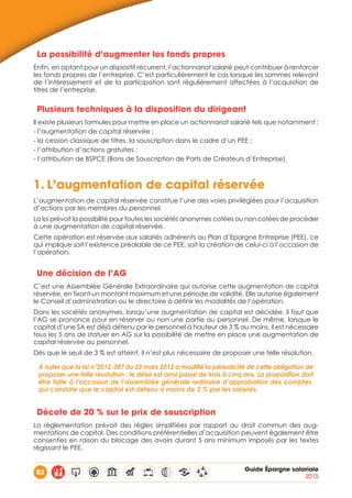 52 Guide Épargne salariale
2015
La possibilité d’augmenter les fonds propres
Enfin, en optant pour un dispositif récurrent, l’actionnariat salarié peut contribuer à renforcer
les fonds propres de l’entreprise. C’est particulièrement le cas lorsque les sommes relevant
de l’intéressement et de la participation sont régulièrement affectées à l’acquisition de
titres de l’entreprise.
Plusieurs techniques à la disposition du dirigeant
Il existe plusieurs formules pour mettre en place un actionnariat salarié tels que notamment :
- l’augmentation de capital réservée ;
- la cession classique de titres, la souscription dans le cadre d’un PEE ;
- l’attribution d’actions gratuites ;
- l’attribution de BSPCE (Bons de Souscription de Parts de Créateurs d’Entreprise).
1.	L’augmentation de capital réservée
L’augmentation de capital réservée constitue l’une des voies privilégiées pour l’acquisition
d’actions par les membres du personnel.
La loi prévoit la possibilité pour toutes les sociétés anonymes cotées ou non cotées de procéder
à une augmentation de capital réservée.
Cette opération est réservée aux salariés adhérents au Plan d’Epargne Entreprise (PEE), ce
qui implique soit l’existence préalable de ce PEE, soit la création de celui-ci à l’occasion de
l’opération.
Une décision de l’AG
C’est une Assemblée Générale Extraordinaire qui autorise cette augmentation de capital
réservée, en fixant un montant maximum et une période de validité. Elle autorise également
le Conseil d’administration ou le directoire à définir les modalités de l’opération.
Dans les sociétés anonymes, lorsqu’une augmentation de capital est décidée, il faut que
l’AG se prononce pour en réserver ou non une partie au personnel. De même, lorsque le
capital d’une SA est déjà détenu par le personnel à hauteur de 3 % au moins, il est nécessaire
tous les 5 ans de statuer en AG sur la possibilité de mettre en place une augmentation de
capital réservée au personnel.
Dès que le seuil de 3 % est atteint, il n’est plus nécessaire de proposer une telle résolution.
À noter que la loi n°2012-387 du 22 mars 2012 a modifié la périodicité de cette obligation de
proposer une telle résolution : le délai est ainsi passé de trois à cinq ans. La proposition doit
être faite à l’occasion de l’assemblée générale ordinaire d’approbation des comptes,
qui constate que le capital est détenu à moins de 3 % par les salariés.
Décote de 20 % sur le prix de souscription
La réglementation prévoit des règles simplifiées par rapport au droit commun des aug-
mentations de capital. Des conditions préférentielles d’acquisition peuvent également être
consenties en raison du blocage des avoirs durant 5 ans minimum imposés par les textes
régissant le PEE.
 