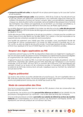 Guide Épargne salariale
2015
53
◆ Lorsque la société est cotée, le dispositif mis en place prend appui sur le cours de l’action
et son évolution.
◆ Lorsque la société n’est pas cotée, la loi (article L. 3332-20 du Code du Travail) prévoit que
le prix de cession soit déterminé conformément « aux méthodes objectives retenues en
matière d’évaluation d’actions en tenant compte, selon une pondération appropriée à
chaque cas, de la situation nette comptable, de la rentabilité et des perspectives d’activité
de l’entreprise. Ces critères sont appréciés, le cas échéant, sur une base consolidée ou, à
défaut, en tenant compte des éléments financiers issus de filiales significatives ».
Les sociétés disposent de la possibilité d’accorder une décote sur le prix, cette décote pouvant
aller jusqu’à 20 % (ou 30 % si la durée de blocage prévue par le plan d’épargne est supérieure
ou égale à 10 ans).
Cette décote peut être appliquée sur le prix de souscription, y compris pour les sociétés non
cotées (depuis la loi dite Breton du 26 juillet 2005). Ce « rabais » n’est pas imposable et ne
supporte pas de cotisations sociales lors de la souscription.
Une facilité de paiement sans intérêt peut être accordée, avec exonération fiscale de
l’avantage en nature correspondant si la durée du délai consenti n’excède pas un an.
Par contre, au plan du régime de sécurité sociale, l’avantage représenté par la différence
entre le taux appliqué et le taux d’intérêt légal est soumis à cotisations sociales.
Respect des règles applicables au PEE
L’opération prenant appui sur le PEE, les dispositions fixées dans son règlement s’appliquent :
il en est ainsi de la durée de présence dans l’entreprise pour déterminer les personnes éligibles
à l’augmentation de capital (par exemple un minimum de 3 mois d’ancienneté).
S’agissant toujours du cadre du PEE, il convient de respecter les règles de plafond : ainsi, les
versements volontaires des salariés peuvent être abondés par l’employeur à une hauteur
maximale 14,4 % du PASS, soit pour 2015 un montant de 5.478 euros. Cet abondement est
exonéré d’impôt sur le revenu et de cotisations sociales, à l’exception de la CSG/CRDS.
Le plafond de 25 % des revenus bruts annuels s’applique aussi au montant du versement
annuel dans le PEE.
Régime préférentiel
Les revenus des actions souscrites (dividendes et avoir fiscaux), s’ils sont capitalisés dans un
PEE, et les plus-values de cession, ne sont pas assujettis à l’impôt sur le revenu et sont uniquement
soumis aux prélèvements sociaux lors du retrait des avoirs du PEE.
Mode de conservation des titres
Une fois la souscription réalisée dans le cadre du PEE, plusieurs choix de conservation des
titres peuvent être adoptés.
En premier lieu, les actions souscrites peuvent être détenues en direct par les salariés via une
procédure d’enregistrement au nominatif, c’est-à-dire dans les livres de l’entreprise.
Une seconde procédure consiste à permettre aux salariés de détenir les actions de manière
indirecte par l’intermédiaire d’un Fonds Commun de Placement d’Entreprise (FCPE), qui
représente une formule juridique de co-indivision des titres.
 