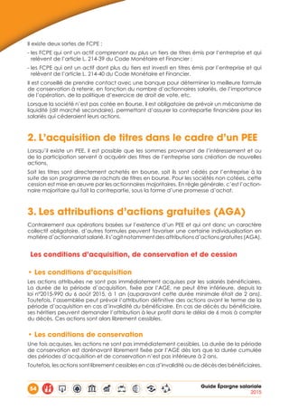 54 Guide Épargne salariale
2015
Il existe deux sortes de FCPE :
- les FCPE qui ont un actif comprenant au plus un tiers de titres émis par l’entreprise et qui
relèvent de l’article L. 214-39 du Code Monétaire et Financier ;
- les FCPE qui ont un actif dont plus du tiers est investi en titres émis par l’entreprise et qui
relèvent de l’article L. 214-40 du Code Monétaire et Financier.
Il est conseillé de prendre contact avec une banque pour déterminer la meilleure formule
de conservation à retenir, en fonction du nombre d’actionnaires salariés, de l’importance
de l’opération, de la politique d’exercice de droit de vote, etc.
Lorsque la société n’est pas cotée en Bourse, il est obligatoire de prévoir un mécanisme de
liquidité (dit marché secondaire), permettant d’assurer la contrepartie financière pour les
salariés qui céderaient leurs actions.
2.	L’acquisition de titres dans le cadre d’un PEE
Lorsqu’il existe un PEE, il est possible que les sommes provenant de l’intéressement et ou
de la participation servent à acquérir des titres de l’entreprise sans création de nouvelles
actions.
Soit les titres sont directement achetés en bourse, soit ils sont cédés par l’entreprise à la
suite de son programme de rachats de titres en bourse. Pour les sociétés non cotées, cette
cession est mise en œuvre par les actionnaires majoritaires. En règle générale, c’est l’action-
naire majoritaire qui fait la contrepartie, sous la forme d’une promesse d’achat.
3.	Les attributions d’actions gratuites (AGA)
Contrairement aux opérations basées sur l’existence d’un PEE et qui ont donc un caractère
collectif obligatoire, d’autres formules peuvent favoriser une certaine individualisation en
matière d’actionnariat salarié. Il s’agit notamment des attributions d’actions gratuites (AGA).
Les conditions d’acquisition, de conservation et de cession
•	Les conditions d’acquisition
Les actions attribuées ne sont pas immédiatement acquises par les salariés bénéficiaires.
La durée de la période d’acquisition, fixée par l’AGE, ne peut être inférieure, depuis la
loi n°2015-990 du 6 août 2015, à 1 an (auparavant cette durée minimale était de 2 ans).
Toutefois, l’assemblée peut prévoir l’attribution définitive des actions avant le terme de la
période d’acquisition en cas d’invalidité du bénéficiaire. En cas de décès du bénéficiaire,
ses héritiers peuvent demander l’attribution à leur profit dans le délai de 6 mois à compter
du décès. Ces actions sont alors librement cessibles.
•	Les conditions de conservation
Une fois acquises, les actions ne sont pas immédiatement cessibles. La durée de la période
de conservation est dorénavant librement fixée par l’AGE dès lors que la durée cumulée
des périodes d’acquisition et de conservation n’est pas inférieure à 2 ans.
Toutefois, les actions sont librement cessibles en cas d’invalidité ou de décès des bénéficiaires.
 