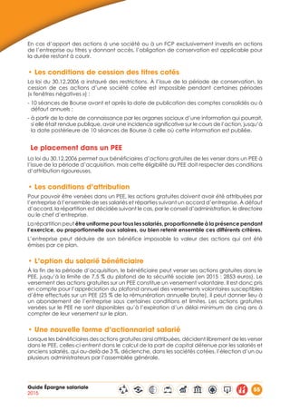 Guide Épargne salariale
2015
55
En cas d’apport des actions à une société ou à un FCP exclusivement investis en actions
de l’entreprise ou titres y donnant accès, l’obligation de conservation est applicable pour
la durée restant à courir.
•	Les conditions de cession des titres cotés
La loi du 30.12.2006 a instauré des restrictions. À l’issue de la période de conservation, la
cession de ces actions d’une société cotée est impossible pendant certaines périodes
(« fenêtres négatives ») :
- 10 séances de Bourse avant et après la date de publication des comptes consolidés ou à
défaut annuels ;
- à partir de la date de connaissance par les organes sociaux d’une information qui pourrait,
si elle était rendue publique, avoir une incidence significative sur le cours de l’action, jusqu’à
la date postérieure de 10 séances de Bourse à celle où cette information est publiée.
Le placement dans un PEE
La loi du 30.12.2006 permet aux bénéficiaires d’actions gratuites de les verser dans un PEE à
l’issue de la période d’acquisition, mais cette éligibilité au PEE doit respecter des conditions
d’attribution rigoureuses.
•	Les conditions d’attribution
Pour pouvoir être versées dans un PEE, les actions gratuites doivent avoir été attribuées par
l’entreprise à l’ensemble de ses salariés et réparties suivant un accord d’entreprise. À défaut
d’accord, la répartition est décidée suivant le cas, par le conseil d’administration, le directoire
ou le chef d’entreprise.
La répartition peut être uniforme pour tous les salariés, proportionnelle à la présence pendant
l’exercice, ou proportionnelle aux salaires, ou bien retenir ensemble ces différents critères.
L’entreprise peut déduire de son bénéfice imposable la valeur des actions qui ont été
émises par ce plan.
•	L’option du salarié bénéficiaire
À la fin de la période d’acquisition, le bénéficiaire peut verser ses actions gratuites dans le
PEE, jusqu’à la limite de 7,5 % du plafond de la sécurité sociale (en 2015 : 2853 euros). Le
versement des actions gratuites sur un PEE constitue un versement volontaire. Il est donc pris
en compte pour l’appréciation du plafond annuel des versements volontaires susceptibles
d’être effectués sur un PEE (25 % de la rémunération annuelle brute), il peut donner lieu à
un abondement de l’entreprise sous certaines conditions et limites. Les actions gratuites
versées sur le PEE ne sont disponibles qu’à l’expiration d’un délai minimum de cinq ans à
compter de leur versement sur le plan.
•	Une nouvelle forme d’actionnariat salarié
Lorsque les bénéficiaires des actions gratuites ainsi attribuées, décident librement de les verser
dans le PEE, celles-ci entrent dans le calcul de la part de capital détenue par les salariés et
anciens salariés, qui au-delà de 3 %, déclenche, dans les sociétés cotées, l’élection d’un ou
plusieurs administrateurs par l’assemblée générale.
 