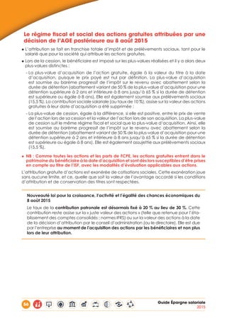 56 Guide Épargne salariale
2015
Le régime fiscal et social des actions gratuites attribuées par une
décision de l’AGE postérieure au 8 août 2015
◆ L’attribution se fait en franchise totale d’impôt et de prélèvements sociaux, tant pour le
salarié que pour la société qui attribue les actions gratuites.
◆ Lors de la cession, le bénéficiaire est imposé sur les plus-values réalisées et il y a alors deux
plus-values distinctes :
- La plus-value d’acquisition de l’action gratuite, égale à la valeur du titre à la date
d’acquisition, puisque le prix payé est nul par définition. La plus-value d’acquisition
est soumise au barème progressif de l’impôt sur le revenu avec abattement selon la
durée de détention (abattement variant de 50 % de la plus-value d’acquisition pour une
détention supérieure à 2 ans et inférieure à 8 ans jusqu’à 65 % si la durée de détention
est supérieure ou égale à 8 ans). Elle est également soumise aux prélèvements sociaux
(15,5 %). La contribution sociale salariale (au taux de 10 %), assise sur la valeur des actions
gratuites à leur date d’acquisition a été supprimée ;
- La plus-value de cession, égale à la différence, si elle est positive, entre le prix de vente
de l’action lors de sa cession et la valeur de l’action lors de son acquisition. La plus-value
de cession suit le même régime fiscal et social que la plus-value d’acquisition. Ainsi, elle
est soumise au barème progressif de l’impôt sur le revenu avec abattement selon la
durée de détention (abattement variant de 50 % de la plus-value d’acquisition pour une
détention supérieure à 2 ans et inférieure à 8 ans jusqu’à 65 % si la durée de détention
est supérieure ou égale à 8 ans). Elle est également assujettie aux prélèvements sociaux
(15,5 %).
◆◆ NB : Comme toutes les actions et les parts de FCPE, les actions gratuites entrent dans le
patrimoine du bénéficiaire à la date d’acquisition et sont dès lors susceptibles d’être prises
en compte au titre de l’ISF, avec les modalités d’évaluation applicables aux actions.
L’attribution gratuite d’actions est exonérée de cotisations sociales. Cette exonération joue
sans aucune limite, et ce, quelle que soit la valeur de l’avantage accordé si les conditions
d’attribution et de conservation des titres sont respectées.
Nouveauté loi pour la croissance, l’activité et l’égalité des chances économiques du
8 août 2015
Le taux de la contribution patronale est désormais fixé à 20 % au lieu de 30 %. Cette
contribution reste assise sur la « juste valeur des actions » (telle que retenue pour l’éta-
blissement des comptes consolidés ; normes IFRS) ou sur la valeur des actions à la date
de la décision d’attribution par le conseil d’administration (ou le directoire). Elle est due
par l’entreprise au moment de l’acquisition des actions par les bénéficiaires et non plus
lors de leur attribution.
 