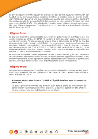 58 Guide Épargne salariale
2015
Le prix d’acquisition du titre souscrit en exercice du bon est fixé au jour de l’attribution par
l’AGE. Il est au moins égal, lorsque la société émettrice a procédé dans les six mois précé-
dant l’attribution du bon, à une augmentation de capital par émission de titres conférant
des droits équivalents, à ceux résultant de l’exercice du bon, au prix d’émission des titres
concernés alors fixé. L’AGE détermine le délai pendant lequel les bons peuvent être exercés.
Elle peut déléguer au conseil d’administration ou au directoire le soin de fixer la liste des
bénéficiaires des BSPCE.
Régime fiscal
Le dispositif fiscal et social applicable aux conditions prédéfinies est avantageux dès lors
que l’entreprise qui attribue les BSPCE ne supporte à cette occasion aucune imposition ou
contribution sociale. Par ailleurs, seul est imposé chez le bénéficiaire de BSPCE au titre des
plus-values de cession, le gain net réalisé lors de la cession des titres souscrits en exercice
des bons attribués. Le calcul de la plus-value est effectué par application des nouveaux
abattements prévus par l’article 150-0 D du CGI modifié, déterminés en fonction de la
durée de détention des titres. Le gain net de cession des titres en exercice des bons est
passible du taux d’imposition de droit commun.
En revanche, lorsque les conditions prévues ne sont pas remplies ces gains nets constituent
un complément de salaire soumis à l’impôt sur le revenu selon les règles de droit commun des
traitements et salaires. Ils sont également compris dans l’assiette des cotisations et contributions
sociales, ainsi que dans celle des taxes et participations assises sur les salaires.
Régime social
Les gains de cession relevant du régime des plus-values d’imposition sont également soumis,
à la charge du bénéficiaire, aux prélèvements sociaux applicables aux revenus du patrimoine,
au taux global de 15,5 %.
Nouveauté loi pour la croissance, l’activité et l’égalité des chances économiques du
8 août 2015
Les BSPCE peuvent désormais être attribués aussi dans le cadre de mouvements de
concentration ou de reprise d’activités existantes et pourront également être attribués
par une maison-mère aux collaborateurs de ses filiales.
 