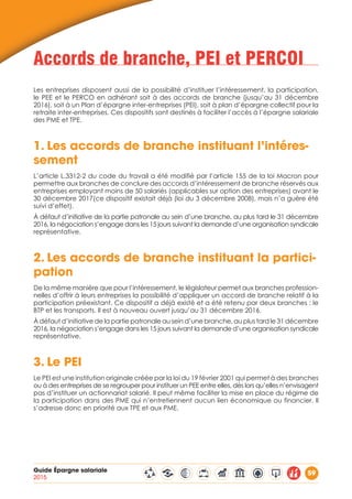 Guide Épargne salariale
2015
59
Accords de branche, PEI et PERCOI
Les entreprises disposent aussi de la possibilité d’instituer l’intéressement, la participation,
le PEE et le PERCO en adhérant soit à des accords de branche (jusqu’au 31 décembre
2016), soit à un Plan d’épargne inter-entreprises (PEI), soit à plan d’épargne collectif pour la
retraite inter-entreprises. Ces dispositifs sont destinés à faciliter l’accès à l’épargne salariale
des PME et TPE.
1.	Les accords de branche instituant l’intéres-
sement
L’article L.3312-2 du code du travail a été modifié par l’article 155 de la loi Macron pour
permettre aux branches de conclure des accords d’intéressement de branche réservés aux
entreprises employant moins de 50 salariés (applicables sur option des entreprises) avant le
30 décembre 2017(ce dispositif existait déjà (loi du 3 décembre 2008), mais n’a guère été
suivi d’effet).
À défaut d’initiative de la partie patronale au sein d’une branche, au plus tard le 31 décembre
2016, la négociation s’engage dans les 15 jours suivant la demande d’une organisation syndicale
représentative.
2.	Les accords de branche instituant la partici-
pation
De la même manière que pour l’intéressement, le législateur permet aux branches profession-
nelles d’offrir à leurs entreprises la possibilité d’appliquer un accord de branche relatif à la
participation préexistant. Ce dispositif a déjà existé et a été retenu par deux branches : le
BTP et les transports. Il est à nouveau ouvert jusqu’au 31 décembre 2016.
À défaut d’initiative de la partie patronale au sein d’une branche, au plus tard le 31 décembre
2016, la négociation s’engage dans les 15 jours suivant la demande d’une organisation syndicale
représentative.
3.	Le PEI
Le PEI est une institution originale créée par la loi du 19 février 2001 qui permet à des branches
ou à des entreprises de se regrouper pour instituer un PEE entre elles, dès lors qu’elles n’envisagent
pas d’instituer un actionnariat salarié. Il peut même faciliter la mise en place du régime de
la participation dans des PME qui n’entretiennent aucun lien économique ou financier. Il
s’adresse donc en priorité aux TPE et aux PME.
 